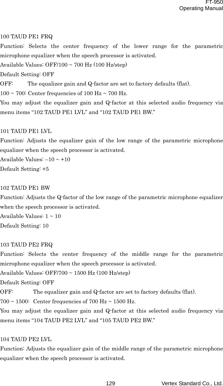  FT-950 Operating Manual Vertex Standard Co., Ltd. 129 100 TAUD PE1 FRQ Function: Selects the center frequency of the lower range for the parametric microphone equalizer when the speech processor is activated. Available Values: OFF/100 ~ 700 Hz (100 Hz/step) Default Setting: OFF OFF:  The equalizer gain and Q-factor are set to factory defaults (flat). 100 ~ 700: Center frequencies of 100 Hz ~ 700 Hz. You may adjust the equalizer gain and Q-factor at this selected audio frequency via menu items “102 TAUD PE1 LVL” and “102 TAUD PE1 BW.”  101 TAUD PE1 LVL Function: Adjusts the equalizer gain of the low range of the parametric microphone equalizer when the speech processor is activated. Available Values: –10 ~ +10 Default Setting: +5  102 TAUD PE1 BW Function: Adjusts the Q-factor of the low range of the parametric microphone equalizer when the speech processor is activated. Available Values: 1 ~ 10 Default Setting: 10  103 TAUD PE2 FRQ Function: Selects the center frequency of the middle range for the parametric microphone equalizer when the speech processor is activated. Available Values: OFF/700 ~ 1500 Hz (100 Hz/step) Default Setting: OFF OFF:  The equalizer gain and Q-factor are set to factory defaults (flat). 700 ~ 1500:  Center frequencies of 700 Hz ~ 1500 Hz. You may adjust the equalizer gain and Q-factor at this selected audio frequency via menu items “104 TAUD PE2 LVL” and “105 TAUD PE2 BW.”  104 TAUD PE2 LVL Function: Adjusts the equalizer gain of the middle range of the parametric microphone equalizer when the speech processor is activated. 