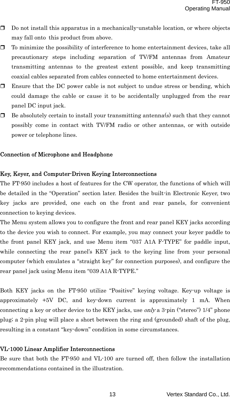  FT-950 Operating Manual Vertex Standard Co., Ltd. 13   Do not install this apparatus in a mechanically-unstable location, or where objects may fall onto this product from above.   To minimize the possibility of interference to home entertainment devices, take all precautionary steps including separation of TV/FM antennas from Amateur transmitting antennas to the greatest extent possible, and keep transmitting coaxial cables separated from cables connected to home entertainment devices.   Ensure that the DC power cable is not subject to undue stress or bending, which could damage the cable or cause it to be accidentally unplugged from the rear panel DC input jack.   Be absolutely certain to install your transmitting antenna(s) such that they cannot possibly come in contact with TV/FM radio or other antennas, or with outside power or telephone lines.  Connection of Microphone and Headphone   Key, Keyer, and Computer-Driven Keying Interconnections The FT-950 includes a host of features for the CW operator, the functions of which will be detailed in the “Operation” section later. Besides the built-in Electronic Keyer, two key jacks are provided, one each on the front and rear panels, for convenient connection to keying devices. The Menu system allows you to configure the front and rear panel KEY jacks according to the device you wish to connect. For example, you may connect your keyer paddle to the front panel KEY jack, and use Menu item “037 A1A F-TYPE” for paddle input, while connecting the rear panel’s KEY jack to the keying line from your personal computer (which emulates a “straight key” for connection purposes), and configure the rear panel jack using Menu item “039 A1A R-TYPE.”  Both KEY jacks on the FT-950 utilize “Positive” keying voltage. Key-up voltage is approximately +5V DC, and key-down current is approximately 1 mA. When connecting a key or other device to the KEY jacks, use only a 3-pin (“stereo”) 1/4” phone plug; a 2-pin plug will place a short between the ring and (grounded) shaft of the plug, resulting in a constant “key-down” condition in some circumstances.  VL-1000 Linear Amplifier Interconnections Be sure that both the FT-950 and VL-100 are turned off, then follow the installation recommendations contained in the illustration. 