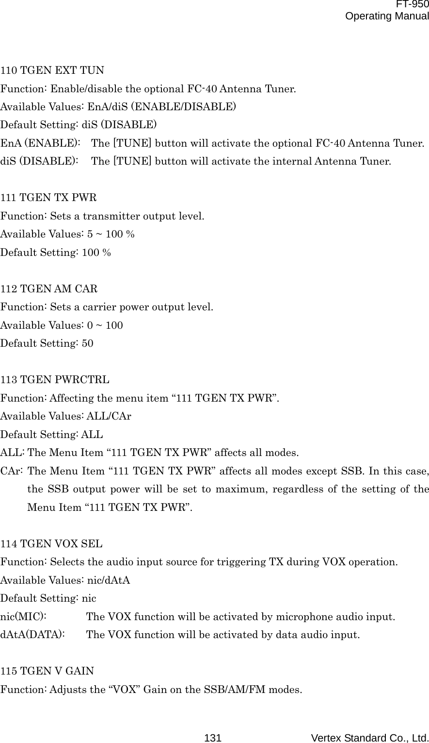  FT-950 Operating Manual Vertex Standard Co., Ltd. 131 110 TGEN EXT TUN Function: Enable/disable the optional FC-40 Antenna Tuner. Available Values: EnA/diS (ENABLE/DISABLE) Default Setting: diS (DISABLE) EnA (ENABLE):  The [TUNE] button will activate the optional FC-40 Antenna Tuner. diS (DISABLE):  The [TUNE] button will activate the internal Antenna Tuner.  111 TGEN TX PWR Function: Sets a transmitter output level. Available Values: 5 ~ 100 % Default Setting: 100 %  112 TGEN AM CAR Function: Sets a carrier power output level. Available Values: 0 ~ 100 Default Setting: 50  113 TGEN PWRCTRL Function: Affecting the menu item “111 TGEN TX PWR”. Available Values: ALL/CAr Default Setting: ALL ALL: The Menu Item “111 TGEN TX PWR” affects all modes. CAr: The Menu Item “111 TGEN TX PWR” affects all modes except SSB. In this case, the SSB output power will be set to maximum, regardless of the setting of the Menu Item “111 TGEN TX PWR”.  114 TGEN VOX SEL Function: Selects the audio input source for triggering TX during VOX operation. Available Values: nic/dAtA Default Setting: nic nic(MIC):  The VOX function will be activated by microphone audio input. dAtA(DATA):  The VOX function will be activated by data audio input.  115 TGEN V GAIN Function: Adjusts the “VOX” Gain on the SSB/AM/FM modes. 