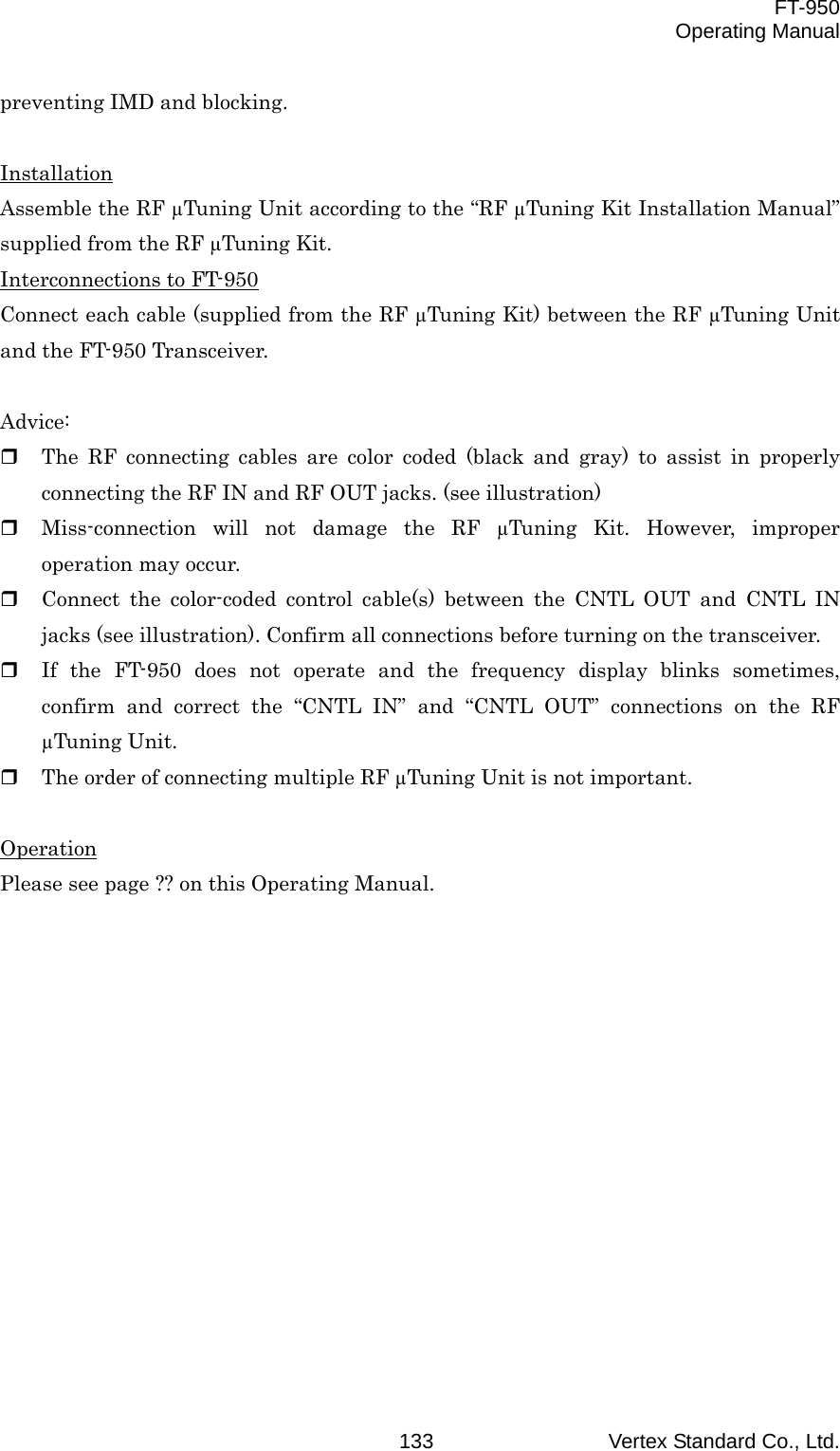  FT-950 Operating Manual Vertex Standard Co., Ltd. 133preventing IMD and blocking.  Installation Assemble the RF µTuning Unit according to the “RF µTuning Kit Installation Manual” supplied from the RF µTuning Kit. Interconnections to FT-950 Connect each cable (supplied from the RF µTuning Kit) between the RF µTuning Unit and the FT-950 Transceiver.  Advice:   The RF connecting cables are color coded (black and gray) to assist in properly connecting the RF IN and RF OUT jacks. (see illustration)   Miss-connection will not damage the RF µTuning Kit. However, improper operation may occur.   Connect the color-coded control cable(s) between the CNTL OUT and CNTL IN jacks (see illustration). Confirm all connections before turning on the transceiver.   If the FT-950 does not operate and the frequency display blinks sometimes, confirm and correct the “CNTL IN” and “CNTL OUT” connections on the RF µTuning Unit.   The order of connecting multiple RF µTuning Unit is not important.  Operation Please see page ?? on this Operating Manual. 