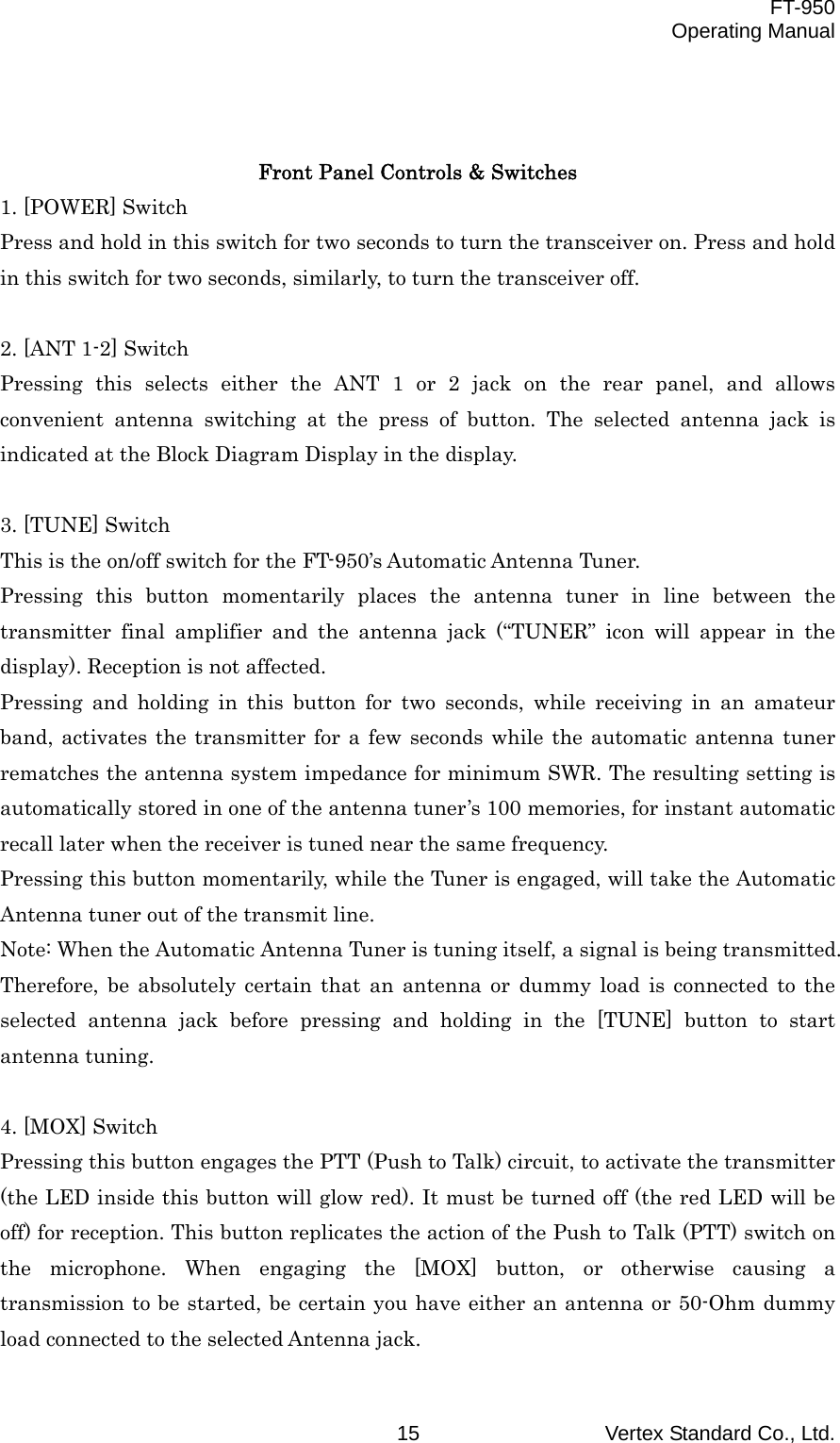  FT-950 Operating Manual Vertex Standard Co., Ltd. 15   Front Panel Controls &amp; Switches 1. [POWER] Switch Press and hold in this switch for two seconds to turn the transceiver on. Press and hold in this switch for two seconds, similarly, to turn the transceiver off.  2. [ANT 1-2] Switch Pressing this selects either the ANT 1 or 2 jack on the rear panel, and allows convenient antenna switching at the press of button. The selected antenna jack is indicated at the Block Diagram Display in the display.  3. [TUNE] Switch This is the on/off switch for the FT-950’s Automatic Antenna Tuner. Pressing this button momentarily places the antenna tuner in line between the transmitter final amplifier and the antenna jack (“TUNER” icon will appear in the display). Reception is not affected. Pressing and holding in this button for two seconds, while receiving in an amateur band, activates the transmitter for a few seconds while the automatic antenna tuner rematches the antenna system impedance for minimum SWR. The resulting setting is automatically stored in one of the antenna tuner’s 100 memories, for instant automatic recall later when the receiver is tuned near the same frequency. Pressing this button momentarily, while the Tuner is engaged, will take the Automatic Antenna tuner out of the transmit line. Note: When the Automatic Antenna Tuner is tuning itself, a signal is being transmitted. Therefore, be absolutely certain that an antenna or dummy load is connected to the selected antenna jack before pressing and holding in the [TUNE] button to start antenna tuning.  4. [MOX] Switch Pressing this button engages the PTT (Push to Talk) circuit, to activate the transmitter (the LED inside this button will glow red). It must be turned off (the red LED will be off) for reception. This button replicates the action of the Push to Talk (PTT) switch on the microphone. When engaging the [MOX] button, or otherwise causing a transmission to be started, be certain you have either an antenna or 50-Ohm dummy load connected to the selected Antenna jack. 