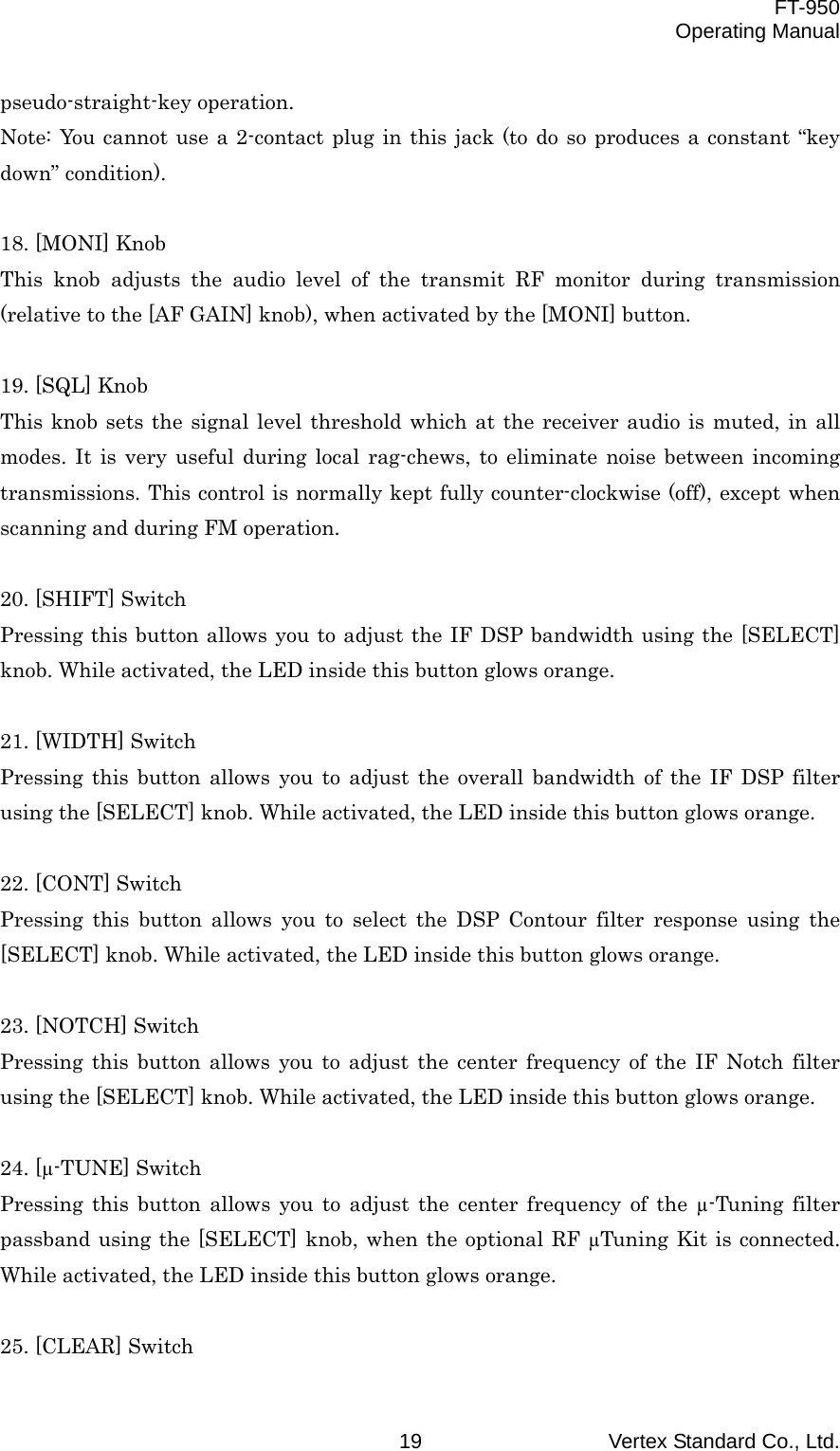  FT-950 Operating Manual Vertex Standard Co., Ltd. 19 pseudo-straight-key operation. Note: You cannot use a 2-contact plug in this jack (to do so produces a constant “key down” condition).  18. [MONI] Knob This knob adjusts the audio level of the transmit RF monitor during transmission (relative to the [AF GAIN] knob), when activated by the [MONI] button.  19. [SQL] Knob This knob sets the signal level threshold which at the receiver audio is muted, in all modes. It is very useful during local rag-chews, to eliminate noise between incoming transmissions. This control is normally kept fully counter-clockwise (off), except when scanning and during FM operation.  20. [SHIFT] Switch Pressing this button allows you to adjust the IF DSP bandwidth using the [SELECT] knob. While activated, the LED inside this button glows orange.  21. [WIDTH] Switch Pressing this button allows you to adjust the overall bandwidth of the IF DSP filter using the [SELECT] knob. While activated, the LED inside this button glows orange.  22. [CONT] Switch Pressing this button allows you to select the DSP Contour filter response using the [SELECT] knob. While activated, the LED inside this button glows orange.  23. [NOTCH] Switch Pressing this button allows you to adjust the center frequency of the IF Notch filter using the [SELECT] knob. While activated, the LED inside this button glows orange.  24. [µ-TUNE] Switch Pressing this button allows you to adjust the center frequency of the µ-Tuning filter passband using the [SELECT] knob, when the optional RF µTuning Kit is connected. While activated, the LED inside this button glows orange.  25. [CLEAR] Switch 