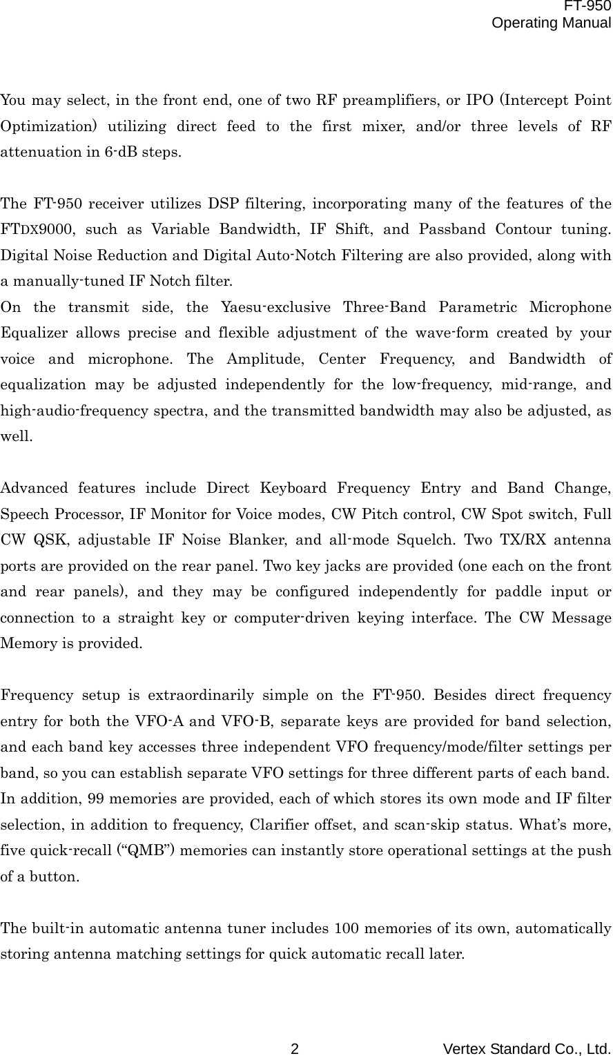  FT-950 Operating Manual Vertex Standard Co., Ltd. 2  You may select, in the front end, one of two RF preamplifiers, or IPO (Intercept Point Optimization) utilizing direct feed to the first mixer, and/or three levels of RF attenuation in 6-dB steps.  The FT-950 receiver utilizes DSP filtering, incorporating many of the features of the FTDX9000, such as Variable Bandwidth, IF Shift, and Passband Contour tuning. Digital Noise Reduction and Digital Auto-Notch Filtering are also provided, along with a manually-tuned IF Notch filter. On the transmit side, the Yaesu-exclusive Three-Band Parametric Microphone Equalizer allows precise and flexible adjustment of the wave-form created by your voice and microphone. The Amplitude, Center Frequency, and Bandwidth of equalization may be adjusted independently for the low-frequency, mid-range, and high-audio-frequency spectra, and the transmitted bandwidth may also be adjusted, as well.  Advanced features include Direct Keyboard Frequency Entry and Band Change, Speech Processor, IF Monitor for Voice modes, CW Pitch control, CW Spot switch, Full CW QSK, adjustable IF Noise Blanker, and all-mode Squelch. Two TX/RX antenna ports are provided on the rear panel. Two key jacks are provided (one each on the front and rear panels), and they may be configured independently for paddle input or connection to a straight key or computer-driven keying interface. The CW Message Memory is provided.  Frequency setup is extraordinarily simple on the FT-950. Besides direct frequency entry for both the VFO-A and VFO-B, separate keys are provided for band selection, and each band key accesses three independent VFO frequency/mode/filter settings per band, so you can establish separate VFO settings for three different parts of each band. In addition, 99 memories are provided, each of which stores its own mode and IF filter selection, in addition to frequency, Clarifier offset, and scan-skip status. What’s more, five quick-recall (“QMB”) memories can instantly store operational settings at the push of a button.  The built-in automatic antenna tuner includes 100 memories of its own, automatically storing antenna matching settings for quick automatic recall later.  