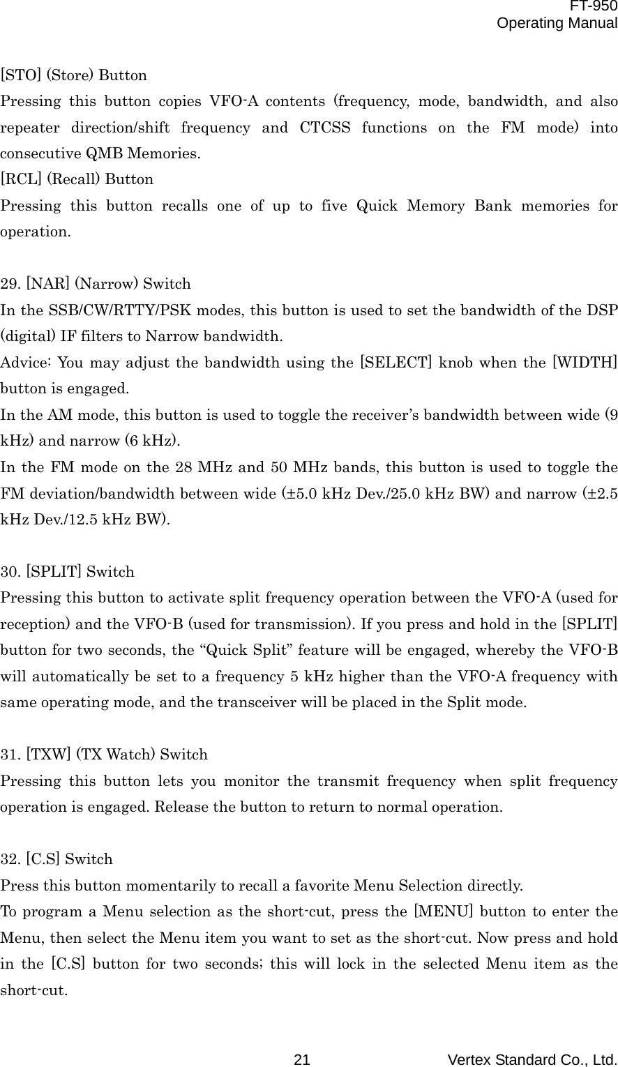  FT-950 Operating Manual Vertex Standard Co., Ltd. 21 [STO] (Store) Button Pressing this button copies VFO-A contents (frequency, mode, bandwidth, and also repeater direction/shift frequency and CTCSS functions on the FM mode) into consecutive QMB Memories. [RCL] (Recall) Button Pressing this button recalls one of up to five Quick Memory Bank memories for operation.  29. [NAR] (Narrow) Switch In the SSB/CW/RTTY/PSK modes, this button is used to set the bandwidth of the DSP (digital) IF filters to Narrow bandwidth. Advice: You may adjust the bandwidth using the [SELECT] knob when the [WIDTH] button is engaged. In the AM mode, this button is used to toggle the receiver’s bandwidth between wide (9 kHz) and narrow (6 kHz). In the FM mode on the 28 MHz and 50 MHz bands, this button is used to toggle the FM deviation/bandwidth between wide (±5.0 kHz Dev./25.0 kHz BW) and narrow (±2.5 kHz Dev./12.5 kHz BW).  30. [SPLIT] Switch Pressing this button to activate split frequency operation between the VFO-A (used for reception) and the VFO-B (used for transmission). If you press and hold in the [SPLIT] button for two seconds, the “Quick Split” feature will be engaged, whereby the VFO-B will automatically be set to a frequency 5 kHz higher than the VFO-A frequency with same operating mode, and the transceiver will be placed in the Split mode.  31. [TXW] (TX Watch) Switch Pressing this button lets you monitor the transmit frequency when split frequency operation is engaged. Release the button to return to normal operation.  32. [C.S] Switch Press this button momentarily to recall a favorite Menu Selection directly. To program a Menu selection as the short-cut, press the [MENU] button to enter the Menu, then select the Menu item you want to set as the short-cut. Now press and hold in the [C.S] button for two seconds; this will lock in the selected Menu item as the short-cut. 