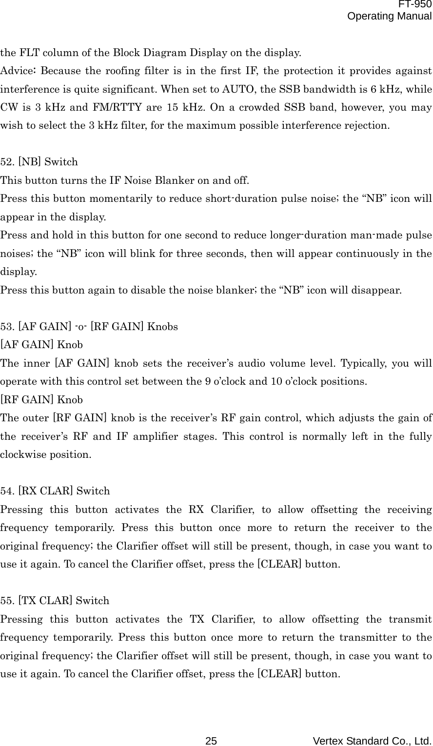  FT-950 Operating Manual Vertex Standard Co., Ltd. 25 the FLT column of the Block Diagram Display on the display. Advice: Because the roofing filter is in the first IF, the protection it provides against interference is quite significant. When set to AUTO, the SSB bandwidth is 6 kHz, while CW is 3 kHz and FM/RTTY are 15 kHz. On a crowded SSB band, however, you may wish to select the 3 kHz filter, for the maximum possible interference rejection.  52. [NB] Switch This button turns the IF Noise Blanker on and off. Press this button momentarily to reduce short-duration pulse noise; the “NB” icon will appear in the display. Press and hold in this button for one second to reduce longer-duration man-made pulse noises; the “NB” icon will blink for three seconds, then will appear continuously in the display. Press this button again to disable the noise blanker; the “NB” icon will disappear.  53. [AF GAIN] -o- [RF GAIN] Knobs [AF GAIN] Knob The inner [AF GAIN] knob sets the receiver’s audio volume level. Typically, you will operate with this control set between the 9 o’clock and 10 o’clock positions. [RF GAIN] Knob The outer [RF GAIN] knob is the receiver’s RF gain control, which adjusts the gain of the receiver’s RF and IF amplifier stages. This control is normally left in the fully clockwise position.  54. [RX CLAR] Switch Pressing this button activates the RX Clarifier, to allow offsetting the receiving frequency temporarily. Press this button once more to return the receiver to the original frequency; the Clarifier offset will still be present, though, in case you want to use it again. To cancel the Clarifier offset, press the [CLEAR] button.  55. [TX CLAR] Switch Pressing this button activates the TX Clarifier, to allow offsetting the transmit frequency temporarily. Press this button once more to return the transmitter to the original frequency; the Clarifier offset will still be present, though, in case you want to use it again. To cancel the Clarifier offset, press the [CLEAR] button.  