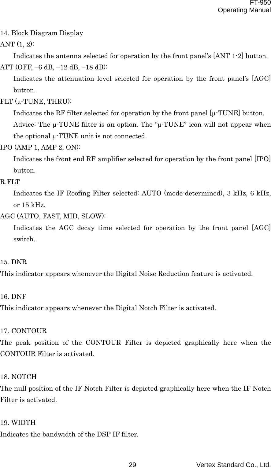  FT-950 Operating Manual Vertex Standard Co., Ltd. 29 14. Block Diagram Display ANT (1, 2): Indicates the antenna selected for operation by the front panel’s [ANT 1-2] button. ATT (OFF, –6 dB, –12 dB, –18 dB): Indicates the attenuation level selected for operation by the front panel’s [AGC] button. FLT (µ-TUNE, THRU): Indicates the RF filter selected for operation by the front panel [µ-TUNE] button. Advice: The µ-TUNE filter is an option. The “µ-TUNE” icon will not appear when the optional µ-TUNE unit is not connected. IPO (AMP 1, AMP 2, ON): Indicates the front end RF amplifier selected for operation by the front panel [IPO] button. R.FLT Indicates the IF Roofing Filter selected: AUTO (mode-determined), 3 kHz, 6 kHz, or 15 kHz. AGC (AUTO, FAST, MID, SLOW): Indicates the AGC decay time selected for operation by the front panel [AGC] switch.  15. DNR This indicator appears whenever the Digital Noise Reduction feature is activated.  16. DNF This indicator appears whenever the Digital Notch Filter is activated.  17. CONTOUR The peak position of the CONTOUR Filter is depicted graphically here when the CONTOUR Filter is activated.  18. NOTCH The null position of the IF Notch Filter is depicted graphically here when the IF Notch Filter is activated.  19. WIDTH Indicates the bandwidth of the DSP IF filter. 