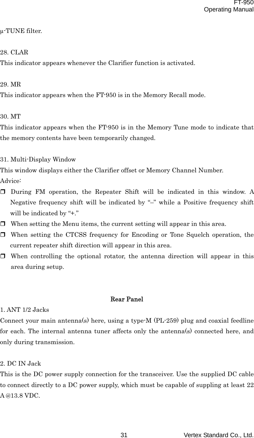 FT-950 Operating Manual Vertex Standard Co., Ltd. 31 µ-TUNE filter.  28. CLAR This indicator appears whenever the Clarifier function is activated.  29. MR This indicator appears when the FT-950 is in the Memory Recall mode.  30. MT This indicator appears when the FT-950 is in the Memory Tune mode to indicate that the memory contents have been temporarily changed.  31. Multi-Display Window This window displays either the Clarifier offset or Memory Channel Number. Advice:  During FM operation, the Repeater Shift will be indicated in this window. A Negative frequency shift will be indicated by “–” while a Positive frequency shift will be indicated by “+.”  When setting the Menu items, the current setting will appear in this area.  When setting the CTCSS frequency for Encoding or Tone Squelch operation, the current repeater shift direction will appear in this area.  When controlling the optional rotator, the antenna direction will appear in this area during setup.   Rear Panel 1. ANT 1/2 Jacks Connect your main antenna(s) here, using a type-M (PL-259) plug and coaxial feedline for each. The internal antenna tuner affects only the antenna(s) connected here, and only during transmission.  2. DC IN Jack This is the DC power supply connection for the transceiver. Use the supplied DC cable to connect directly to a DC power supply, which must be capable of suppling at least 22 A @13.8 VDC.  