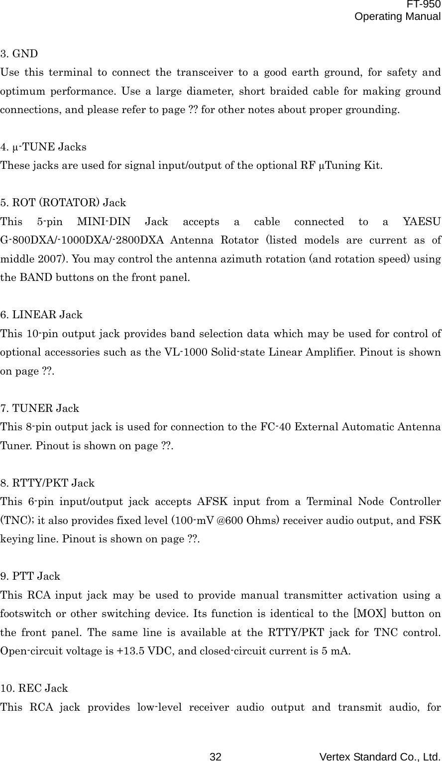  FT-950 Operating Manual Vertex Standard Co., Ltd. 32 3. GND Use this terminal to connect the transceiver to a good earth ground, for safety and optimum performance. Use a large diameter, short braided cable for making ground connections, and please refer to page ?? for other notes about proper grounding.  4. µ-TUNE Jacks These jacks are used for signal input/output of the optional RF µTuning Kit.  5. ROT (ROTATOR) Jack This 5-pin MINI-DIN Jack accepts a cable connected to a YAESU G-800DXA/-1000DXA/-2800DXA Antenna Rotator (listed models are current as of middle 2007). You may control the antenna azimuth rotation (and rotation speed) using the BAND buttons on the front panel.  6. LINEAR Jack This 10-pin output jack provides band selection data which may be used for control of optional accessories such as the VL-1000 Solid-state Linear Amplifier. Pinout is shown on page ??.  7. TUNER Jack This 8-pin output jack is used for connection to the FC-40 External Automatic Antenna Tuner. Pinout is shown on page ??.  8. RTTY/PKT Jack This 6-pin input/output jack accepts AFSK input from a Terminal Node Controller (TNC); it also provides fixed level (100-mV @600 Ohms) receiver audio output, and FSK keying line. Pinout is shown on page ??.  9. PTT Jack This RCA input jack may be used to provide manual transmitter activation using a footswitch or other switching device. Its function is identical to the [MOX] button on the front panel. The same line is available at the RTTY/PKT jack for TNC control. Open-circuit voltage is +13.5 VDC, and closed-circuit current is 5 mA.  10. REC Jack This RCA jack provides low-level receiver audio output and transmit audio, for 
