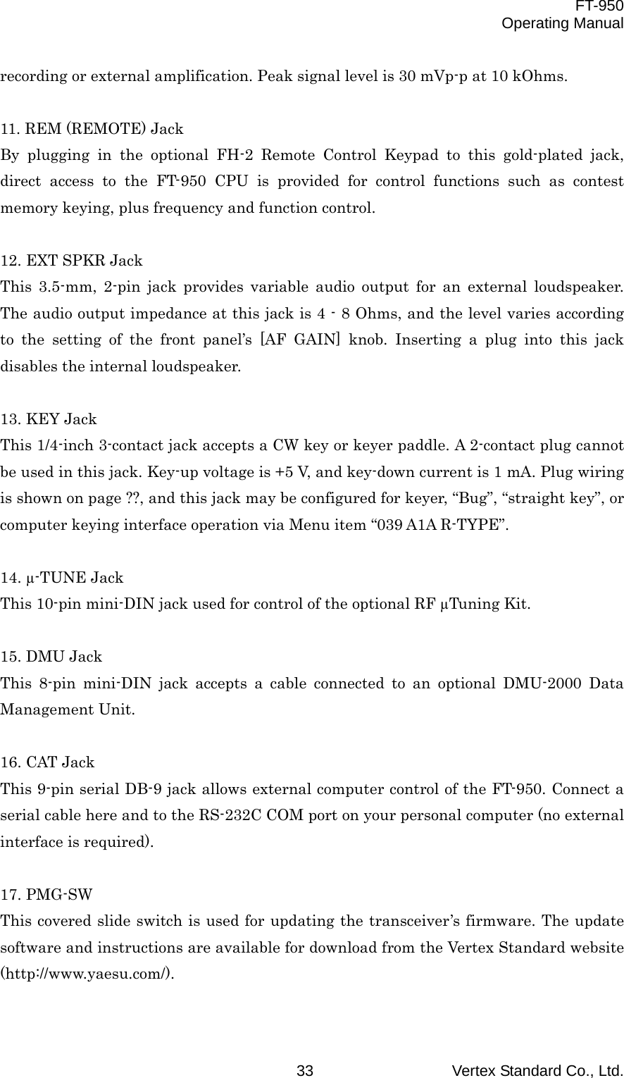  FT-950 Operating Manual Vertex Standard Co., Ltd. 33 recording or external amplification. Peak signal level is 30 mVp-p at 10 kOhms.  11. REM (REMOTE) Jack By plugging in the optional FH-2 Remote Control Keypad to this gold-plated jack, direct access to the FT-950 CPU is provided for control functions such as contest memory keying, plus frequency and function control.  12. EXT SPKR Jack This 3.5-mm, 2-pin jack provides variable audio output for an external loudspeaker. The audio output impedance at this jack is 4 - 8 Ohms, and the level varies according to the setting of the front panel’s [AF GAIN] knob. Inserting a plug into this jack disables the internal loudspeaker.  13. KEY Jack This 1/4-inch 3-contact jack accepts a CW key or keyer paddle. A 2-contact plug cannot be used in this jack. Key-up voltage is +5 V, and key-down current is 1 mA. Plug wiring is shown on page ??, and this jack may be configured for keyer, “Bug”, “straight key”, or computer keying interface operation via Menu item “039 A1A R-TYPE”.  14. µ-TUNE Jack This 10-pin mini-DIN jack used for control of the optional RF µTuning Kit.  15. DMU Jack This 8-pin mini-DIN jack accepts a cable connected to an optional DMU-2000 Data Management Unit.  16. CAT Jack This 9-pin serial DB-9 jack allows external computer control of the FT-950. Connect a serial cable here and to the RS-232C COM port on your personal computer (no external interface is required).  17. PMG-SW This covered slide switch is used for updating the transceiver’s firmware. The update software and instructions are available for download from the Vertex Standard website (http://www.yaesu.com/).  