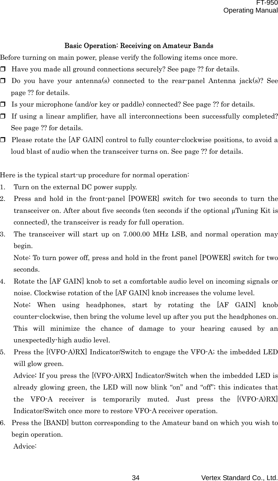  FT-950 Operating Manual Vertex Standard Co., Ltd. 34  Basic Operation: Receiving on Amateur Bands Before turning on main power, please verify the following items once more.  Have you made all ground connections securely? See page ?? for details.  Do you have your antenna(s) connected to the rear-panel Antenna jack(s)? See page ?? for details.  Is your microphone (and/or key or paddle) connected? See page ?? for details.  If using a linear amplifier, have all interconnections been successfully completed? See page ?? for details.  Please rotate the [AF GAIN] control to fully counter-clockwise positions, to avoid a loud blast of audio when the transceiver turns on. See page ?? for details.  Here is the typical start-up procedure for normal operation:   1.  Turn on the external DC power supply. 2.  Press and hold in the front-panel [POWER] switch for two seconds to turn the transceiver on. After about five seconds (ten seconds if the optional µTuning Kit is connected), the transceiver is ready for full operation. 3.  The transceiver will start up on 7.000.00 MHz LSB, and normal operation may begin. Note: To turn power off, press and hold in the front panel [POWER] switch for two seconds. 4.  Rotate the [AF GAIN] knob to set a comfortable audio level on incoming signals or noise. Clockwise rotation of the [AF GAIN] knob increases the volume level. Note:  When using headphones, start by rotating the [AF GAIN] knob counter-clockwise, then bring the volume level up after you put the headphones on. This will minimize the chance of damage to your hearing caused by an unexpectedly-high audio level. 5.  Press the [(VFO-A)RX] Indicator/Switch to engage the VFO-A; the imbedded LED will glow green. Advice: If you press the [(VFO-A)RX] Indicator/Switch when the imbedded LED is already glowing green, the LED will now blink “on” and “off”; this indicates that the VFO-A receiver is temporarily muted. Just press the [(VFO-A)RX] Indicator/Switch once more to restore VFO-A receiver operation. 6.  Press the [BAND] button corresponding to the Amateur band on which you wish to begin operation. Advice: 