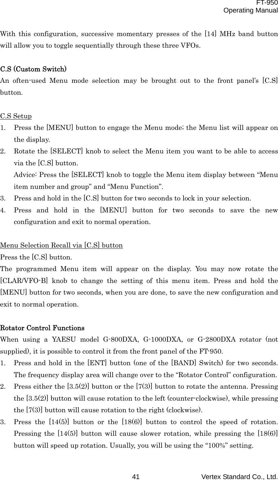  FT-950 Operating Manual Vertex Standard Co., Ltd. 41 With this configuration, successive momentary presses of the [14] MHz band button will allow you to toggle sequentially through these three VFOs.  C.S (Custom Switch) An often-used Menu mode selection may be brought out to the front panel’s [C.S] button.  C.S Setup 1.  Press the [MENU] button to engage the Menu mode; the Menu list will appear on the display. 2.  Rotate the [SELECT] knob to select the Menu item you want to be able to access via the [C.S] button. Advice: Press the [SELECT] knob to toggle the Menu item display between “Menu item number and group” and “Menu Function”. 3.  Press and hold in the [C.S] button for two seconds to lock in your selection. 4.  Press and hold in the [MENU] button for two seconds to save the new configuration and exit to normal operation.  Menu Selection Recall via [C.S] button Press the [C.S] button. The programmed Menu item will appear on the display. You may now rotate the [CLAR/VFO-B] knob to change the setting of this menu item. Press and hold the [MENU] button for two seconds, when you are done, to save the new configuration and exit to normal operation.  Rotator Control Functions When using a YAESU model G-800DXA, G-1000DXA, or G-2800DXA rotator (not supplied), it is possible to control it from the front panel of the FT-950. 1.  Press and hold in the [ENT] button (one of the [BAND] Switch) for two seconds. The frequency display area will change over to the “Rotator Control” configuration. 2.  Press either the [3.5(2)] button or the [7(3)] button to rotate the antenna. Pressing the [3.5(2)] button will cause rotation to the left (counter-clockwise), while pressing the [7(3)] button will cause rotation to the right (clockwise). 3.  Press the [14(5)] button or the [18(6)] button to control the speed of rotation. Pressing the [14(5)] button will cause slower rotation, while pressing the [18(6)] button will speed up rotation. Usually, you will be using the “100%” setting. 