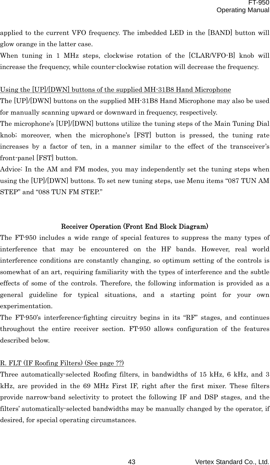  FT-950 Operating Manual Vertex Standard Co., Ltd. 43 applied to the current VFO frequency. The imbedded LED in the [BAND] button will glow orange in the latter case. When tuning in 1 MHz steps, clockwise rotation of the [CLAR/VFO-B] knob will increase the frequency, while counter-clockwise rotation will decrease the frequency.  Using the [UP]/[DWN] buttons of the supplied MH-31B8 Hand Microphone The [UP]/[DWN] buttons on the supplied MH-31B8 Hand Microphone may also be used for manually scanning upward or downward in frequency, respectively. The microphone’s [UP]/[DWN] buttons utilize the tuning steps of the Main Tuning Dial knob; moreover, when the microphone’s [FST] button is pressed, the tuning rate increases by a factor of ten, in a manner similar to the effect of the transceiver’s front-panel [FST] button. Advice: In the AM and FM modes, you may independently set the tuning steps when using the [UP]/[DWN] buttons. To set new tuning steps, use Menu items “087 TUN AM STEP” and “088 TUN FM STEP.”   Receiver Operation (Front End Block Diagram) The FT-950 includes a wide range of special features to suppress the many types of interference that may be encountered on the HF bands. However, real world interference conditions are constantly changing, so optimum setting of the controls is somewhat of an art, requiring familiarity with the types of interference and the subtle effects of some of the controls. Therefore, the following information is provided as a general guideline for typical situations, and a starting point for your own experimentation. The FT-950’s interference-fighting circuitry begins in its “RF” stages, and continues throughout the entire receiver section. FT-950 allows configuration of the features described below.  R. FLT (IF Roofing Filters) (See page ??) Three automatically-selected Roofing filters, in bandwidths of 15 kHz, 6 kHz, and 3 kHz, are provided in the 69 MHz First IF, right after the first mixer. These filters provide narrow-band selectivity to protect the following IF and DSP stages, and the filters’ automatically-selected bandwidths may be manually changed by the operator, if desired, for special operating circumstances.  