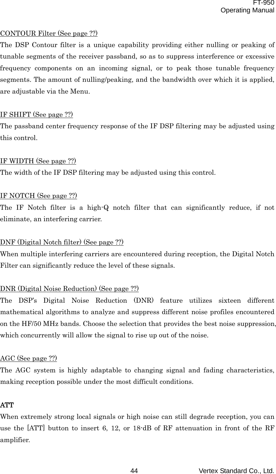  FT-950 Operating Manual Vertex Standard Co., Ltd. 44 CONTOUR Filter (See page ??) The DSP Contour filter is a unique capability providing either nulling or peaking of tunable segments of the receiver passband, so as to suppress interference or excessive frequency components on an incoming signal, or to peak those tunable frequency segments. The amount of nulling/peaking, and the bandwidth over which it is applied, are adjustable via the Menu.  IF SHIFT (See page ??) The passband center frequency response of the IF DSP filtering may be adjusted using this control.  IF WIDTH (See page ??) The width of the IF DSP filtering may be adjusted using this control.  IF NOTCH (See page ??) The IF Notch filter is a high-Q notch filter that can significantly reduce, if not eliminate, an interfering carrier.  DNF (Digital Notch filter) (See page ??) When multiple interfering carriers are encountered during reception, the Digital Notch Filter can significantly reduce the level of these signals.  DNR (Digital Noise Reduction) (See page ??) The DSP’s Digital Noise Reduction (DNR) feature utilizes sixteen different mathematical algorithms to analyze and suppress different noise profiles encountered on the HF/50 MHz bands. Choose the selection that provides the best noise suppression, which concurrently will allow the signal to rise up out of the noise.  AGC (See page ??) The AGC system is highly adaptable to changing signal and fading characteristics, making reception possible under the most difficult conditions.  ATT When extremely strong local signals or high noise can still degrade reception, you can use the [ATT] button to insert 6, 12, or 18-dB of RF attenuation in front of the RF amplifier. 