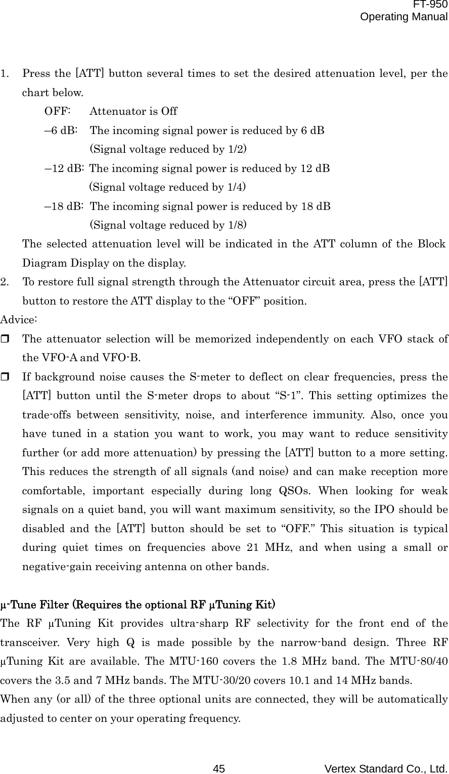  FT-950 Operating Manual Vertex Standard Co., Ltd. 45  1.  Press the [ATT] button several times to set the desired attenuation level, per the chart below. OFF:  Attenuator is Off –6 dB:  The incoming signal power is reduced by 6 dB (Signal voltage reduced by 1/2) –12 dB: The incoming signal power is reduced by 12 dB (Signal voltage reduced by 1/4)   –18 dB:  The incoming signal power is reduced by 18 dB (Signal voltage reduced by 1/8) The selected attenuation level will be indicated in the ATT column of the Block Diagram Display on the display. 2.  To restore full signal strength through the Attenuator circuit area, press the [ATT] button to restore the ATT display to the “OFF” position. Advice:   The attenuator selection will be memorized independently on each VFO stack of the VFO-A and VFO-B.   If background noise causes the S-meter to deflect on clear frequencies, press the [ATT] button until the S-meter drops to about “S-1”. This setting optimizes the trade-offs between sensitivity, noise, and interference immunity. Also, once you have tuned in a station you want to work, you may want to reduce sensitivity further (or add more attenuation) by pressing the [ATT] button to a more setting. This reduces the strength of all signals (and noise) and can make reception more comfortable, important especially during long QSOs. When looking for weak signals on a quiet band, you will want maximum sensitivity, so the IPO should be disabled and the [ATT] button should be set to “OFF.” This situation is typical during quiet times on frequencies above 21 MHz, and when using a small or negative-gain receiving antenna on other bands.  µ-Tune Filter (Requires the optional RF µTuning Kit) The RF µTuning Kit provides ultra-sharp RF selectivity for the front end of the transceiver. Very high Q is made possible by the narrow-band design. Three RF µTuning Kit are available. The MTU-160 covers the 1.8 MHz band. The MTU-80/40 covers the 3.5 and 7 MHz bands. The MTU-30/20 covers 10.1 and 14 MHz bands. When any (or all) of the three optional units are connected, they will be automatically adjusted to center on your operating frequency. 