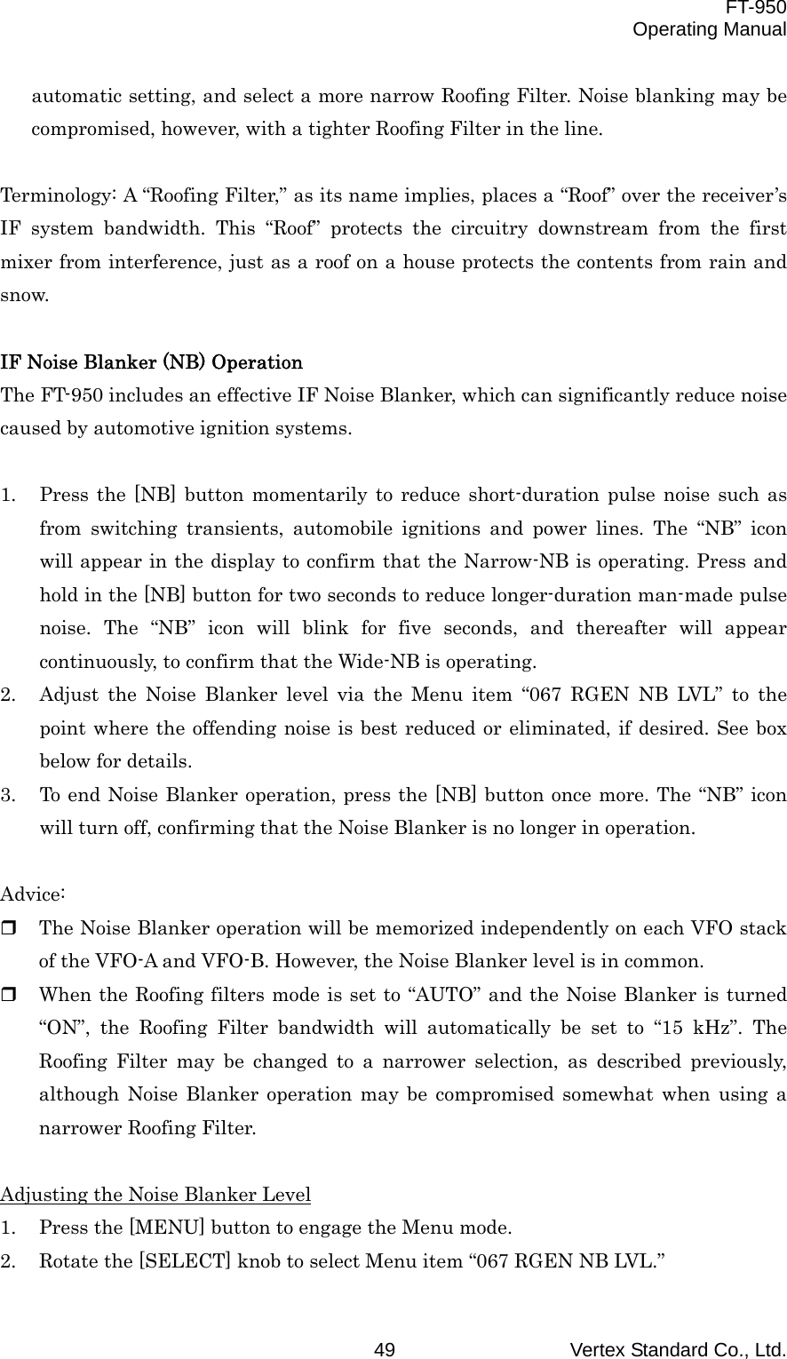  FT-950 Operating Manual Vertex Standard Co., Ltd. 49 automatic setting, and select a more narrow Roofing Filter. Noise blanking may be compromised, however, with a tighter Roofing Filter in the line.  Terminology: A “Roofing Filter,” as its name implies, places a “Roof” over the receiver’s IF system bandwidth. This “Roof” protects the circuitry downstream from the first mixer from interference, just as a roof on a house protects the contents from rain and snow.  IF Noise Blanker (NB) Operation The FT-950 includes an effective IF Noise Blanker, which can significantly reduce noise caused by automotive ignition systems.  1.  Press the [NB] button momentarily to reduce short-duration pulse noise such as from switching transients, automobile ignitions and power lines. The “NB” icon will appear in the display to confirm that the Narrow-NB is operating. Press and hold in the [NB] button for two seconds to reduce longer-duration man-made pulse noise. The “NB” icon will blink for five seconds, and thereafter will appear continuously, to confirm that the Wide-NB is operating. 2.  Adjust the Noise Blanker level via the Menu item “067 RGEN NB LVL” to the point where the offending noise is best reduced or eliminated, if desired. See box below for details. 3.  To end Noise Blanker operation, press the [NB] button once more. The “NB” icon will turn off, confirming that the Noise Blanker is no longer in operation.  Advice:   The Noise Blanker operation will be memorized independently on each VFO stack of the VFO-A and VFO-B. However, the Noise Blanker level is in common.   When the Roofing filters mode is set to “AUTO” and the Noise Blanker is turned “ON”, the Roofing Filter bandwidth will automatically be set to “15 kHz”. The Roofing Filter may be changed to a narrower selection, as described previously, although Noise Blanker operation may be compromised somewhat when using a narrower Roofing Filter.  Adjusting the Noise Blanker Level 1.  Press the [MENU] button to engage the Menu mode. 2.  Rotate the [SELECT] knob to select Menu item “067 RGEN NB LVL.” 