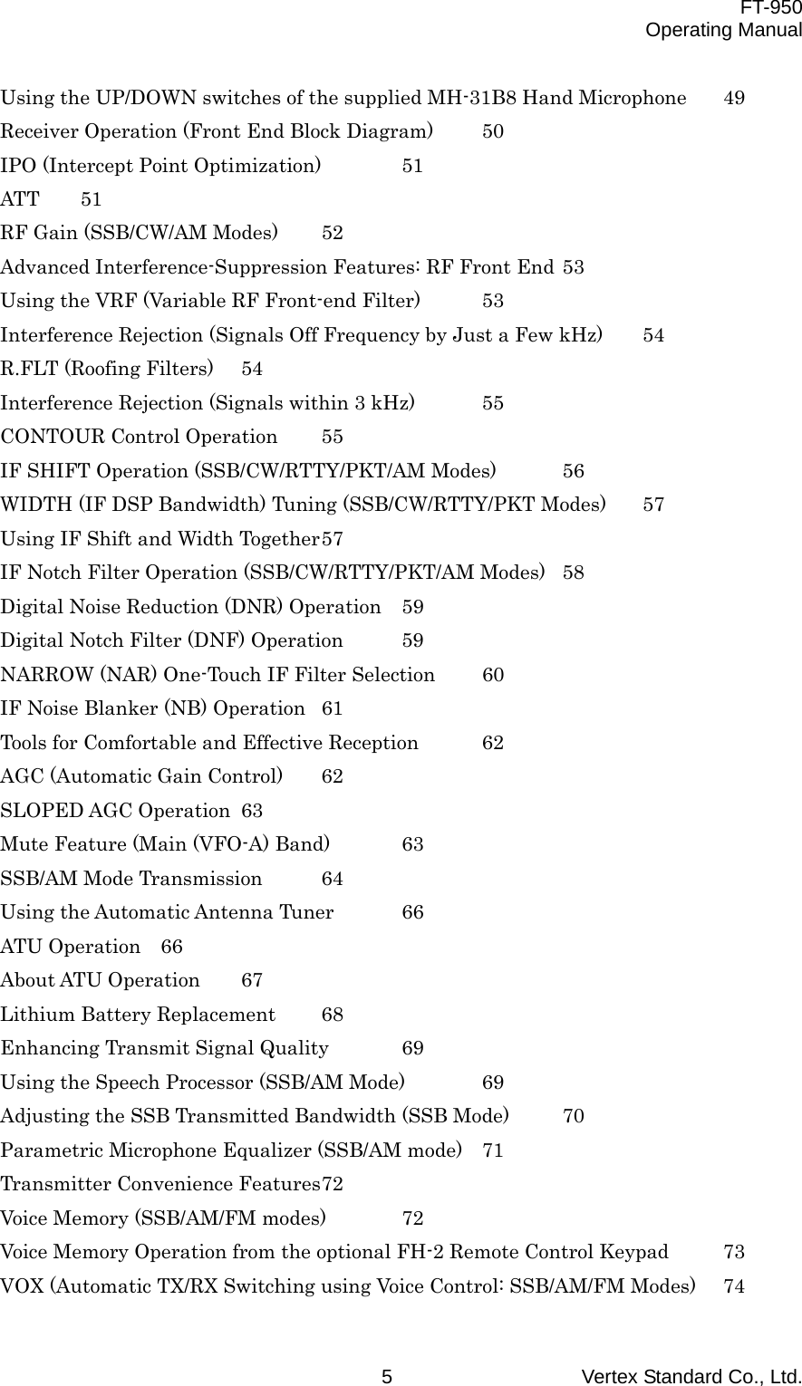  FT-950 Operating Manual Vertex Standard Co., Ltd. 5 Using the UP/DOWN switches of the supplied MH-31B8 Hand Microphone  49 Receiver Operation (Front End Block Diagram)  50 IPO (Intercept Point Optimization)  51 ATT 51 RF Gain (SSB/CW/AM Modes)  52 Advanced Interference-Suppression Features: RF Front End 53 Using the VRF (Variable RF Front-end Filter)  53 Interference Rejection (Signals Off Frequency by Just a Few kHz)  54 R.FLT (Roofing Filters)  54 Interference Rejection (Signals within 3 kHz)  55 CONTOUR Control Operation  55 IF SHIFT Operation (SSB/CW/RTTY/PKT/AM Modes)  56 WIDTH (IF DSP Bandwidth) Tuning (SSB/CW/RTTY/PKT Modes)  57 Using IF Shift and Width Together 57 IF Notch Filter Operation (SSB/CW/RTTY/PKT/AM Modes)  58 Digital Noise Reduction (DNR) Operation  59 Digital Notch Filter (DNF) Operation  59 NARROW (NAR) One-Touch IF Filter Selection  60 IF Noise Blanker (NB) Operation  61 Tools for Comfortable and Effective Reception  62 AGC (Automatic Gain Control)  62 SLOPED AGC Operation  63 Mute Feature (Main (VFO-A) Band)  63 SSB/AM Mode Transmission  64 Using the Automatic Antenna Tuner  66 ATU Operation  66 About ATU Operation  67 Lithium Battery Replacement  68 Enhancing Transmit Signal Quality  69 Using the Speech Processor (SSB/AM Mode)  69 Adjusting the SSB Transmitted Bandwidth (SSB Mode)  70 Parametric Microphone Equalizer (SSB/AM mode)  71 Transmitter Convenience Features 72 Voice Memory (SSB/AM/FM modes)  72 Voice Memory Operation from the optional FH-2 Remote Control Keypad  73 VOX (Automatic TX/RX Switching using Voice Control: SSB/AM/FM Modes)  74 