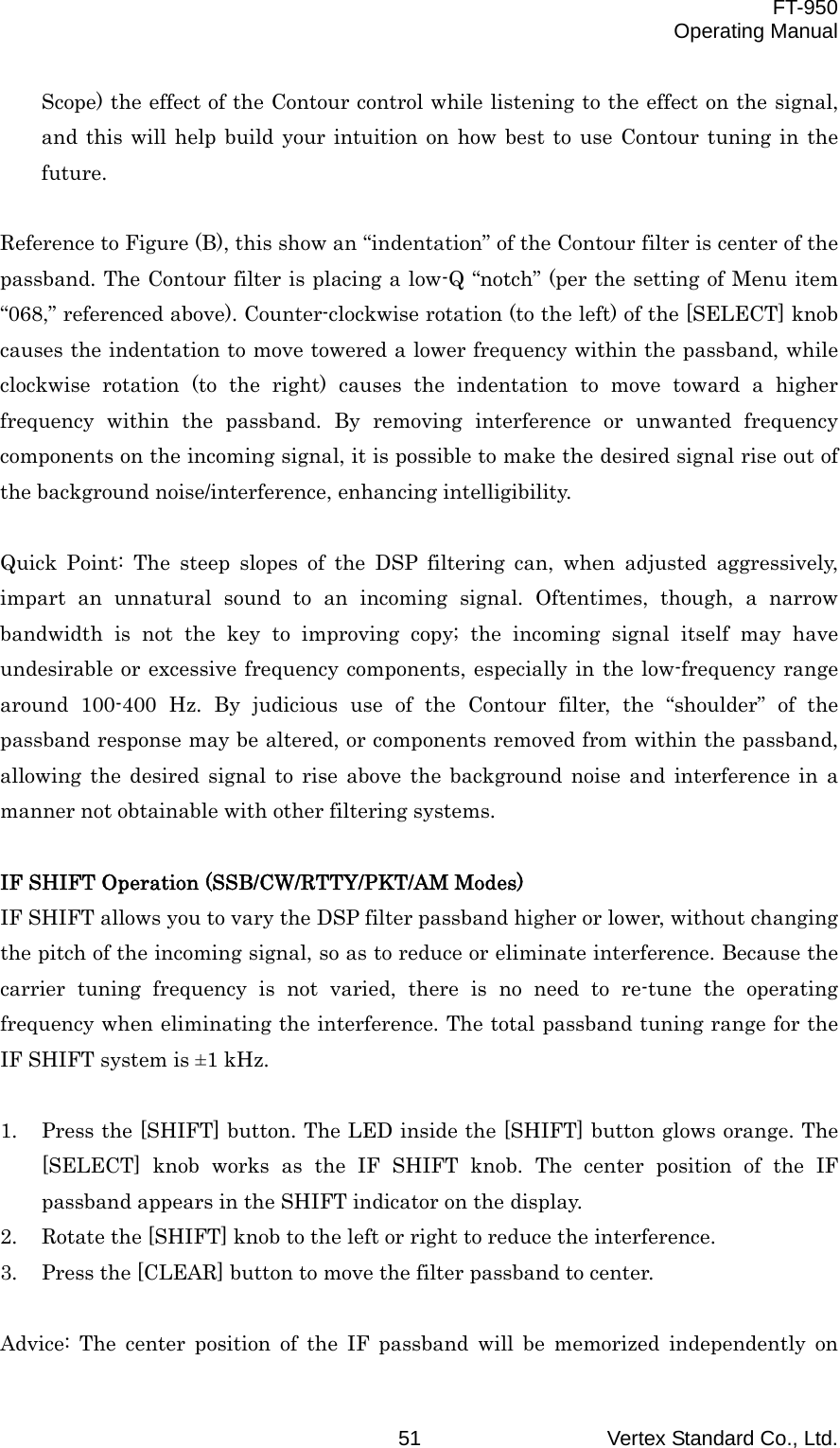  FT-950 Operating Manual Vertex Standard Co., Ltd. 51 Scope) the effect of the Contour control while listening to the effect on the signal, and this will help build your intuition on how best to use Contour tuning in the future.  Reference to Figure (B), this show an “indentation” of the Contour filter is center of the passband. The Contour filter is placing a low-Q “notch” (per the setting of Menu item “068,” referenced above). Counter-clockwise rotation (to the left) of the [SELECT] knob causes the indentation to move towered a lower frequency within the passband, while clockwise rotation (to the right) causes the indentation to move toward a higher frequency within the passband. By removing interference or unwanted frequency components on the incoming signal, it is possible to make the desired signal rise out of the background noise/interference, enhancing intelligibility.  Quick Point: The steep slopes of the DSP filtering can, when adjusted aggressively, impart an unnatural sound to an incoming signal. Oftentimes, though, a narrow bandwidth is not the key to improving copy; the incoming signal itself may have undesirable or excessive frequency components, especially in the low-frequency range around 100-400 Hz. By judicious use of the Contour filter, the “shoulder” of the passband response may be altered, or components removed from within the passband, allowing the desired signal to rise above the background noise and interference in a manner not obtainable with other filtering systems.  IF SHIFT Operation (SSB/CW/RTTY/PKT/AM Modes) IF SHIFT allows you to vary the DSP filter passband higher or lower, without changing the pitch of the incoming signal, so as to reduce or eliminate interference. Because the carrier tuning frequency is not varied, there is no need to re-tune the operating frequency when eliminating the interference. The total passband tuning range for the IF SHIFT system is ±1 kHz.  1.  Press the [SHIFT] button. The LED inside the [SHIFT] button glows orange. The [SELECT] knob works as the IF SHIFT knob. The center position of the IF passband appears in the SHIFT indicator on the display. 2.  Rotate the [SHIFT] knob to the left or right to reduce the interference. 3.  Press the [CLEAR] button to move the filter passband to center.  Advice: The center position of the IF passband will be memorized independently on 
