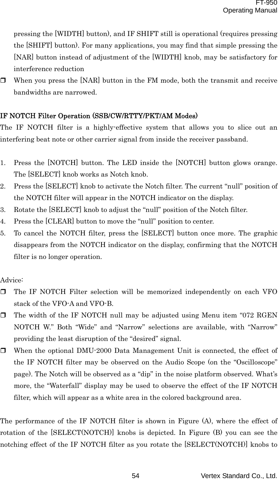  FT-950 Operating Manual Vertex Standard Co., Ltd. 54 pressing the [WIDTH] button), and IF SHIFT still is operational (requires pressing the [SHIFT] button). For many applications, you may find that simple pressing the [NAR] button instead of adjustment of the [WIDTH] knob, may be satisfactory for interference reduction   When you press the [NAR] button in the FM mode, both the transmit and receive bandwidths are narrowed.  IF NOTCH Filter Operation (SSB/CW/RTTY/PKT/AM Modes) The IF NOTCH filter is a highly-effective system that allows you to slice out an interfering beat note or other carrier signal from inside the receiver passband.  1.  Press the [NOTCH] button. The LED inside the [NOTCH] button glows orange. The [SELECT] knob works as Notch knob. 2.  Press the [SELECT] knob to activate the Notch filter. The current “null” position of the NOTCH filter will appear in the NOTCH indicator on the display. 3.  Rotate the [SELECT] knob to adjust the “null” position of the Notch filter. 4.  Press the [CLEAR] button to move the “null” position to center. 5.  To cancel the NOTCH filter, press the [SELECT] button once more. The graphic disappears from the NOTCH indicator on the display, confirming that the NOTCH filter is no longer operation.  Advice:   The IF NOTCH Filter selection will be memorized independently on each VFO stack of the VFO-A and VFO-B.   The width of the IF NOTCH null may be adjusted using Menu item “072 RGEN NOTCH W.” Both “Wide” and “Narrow” selections are available, with “Narrow” providing the least disruption of the “desired” signal.   When the optional DMU-2000 Data Management Unit is connected, the effect of the IF NOTCH filter may be observed on the Audio Scope (on the “Oscilloscope” page). The Notch will be observed as a “dip” in the noise platform observed. What’s more, the “Waterfall” display may be used to observe the effect of the IF NOTCH filter, which will appear as a white area in the colored background area.  The performance of the IF NOTCH filter is shown in Figure (A), where the effect of rotation of the [SELECT(NOTCH)] knobs is depicted. In Figure (B) you can see the notching effect of the IF NOTCH filter as you rotate the [SELECT(NOTCH)] knobs to 