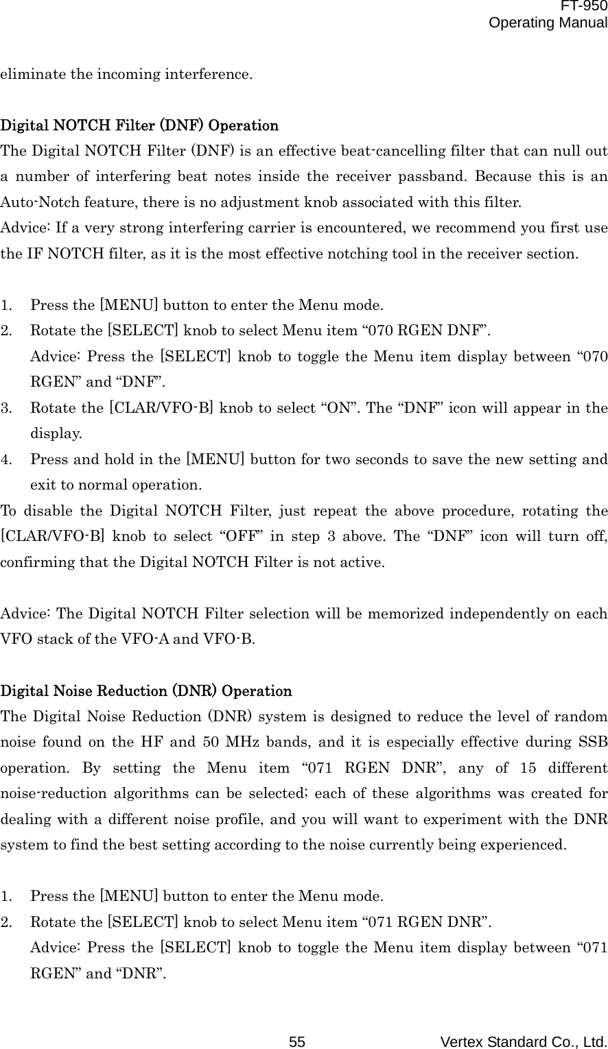  FT-950 Operating Manual Vertex Standard Co., Ltd. 55 eliminate the incoming interference.  Digital NOTCH Filter (DNF) Operation The Digital NOTCH Filter (DNF) is an effective beat-cancelling filter that can null out a number of interfering beat notes inside the receiver passband. Because this is an Auto-Notch feature, there is no adjustment knob associated with this filter. Advice: If a very strong interfering carrier is encountered, we recommend you first use the IF NOTCH filter, as it is the most effective notching tool in the receiver section.  1.  Press the [MENU] button to enter the Menu mode. 2.  Rotate the [SELECT] knob to select Menu item “070 RGEN DNF”. Advice: Press the [SELECT] knob to toggle the Menu item display between “070 RGEN” and “DNF”. 3.  Rotate the [CLAR/VFO-B] knob to select “ON”. The “DNF” icon will appear in the display. 4.  Press and hold in the [MENU] button for two seconds to save the new setting and exit to normal operation. To disable the Digital NOTCH Filter, just repeat the above procedure, rotating the [CLAR/VFO-B] knob to select “OFF” in step 3 above. The “DNF” icon will turn off, confirming that the Digital NOTCH Filter is not active.  Advice: The Digital NOTCH Filter selection will be memorized independently on each VFO stack of the VFO-A and VFO-B.  Digital Noise Reduction (DNR) Operation The Digital Noise Reduction (DNR) system is designed to reduce the level of random noise found on the HF and 50 MHz bands, and it is especially effective during SSB operation. By setting the Menu item “071 RGEN DNR”, any of 15 different noise-reduction algorithms can be selected; each of these algorithms was created for dealing with a different noise profile, and you will want to experiment with the DNR system to find the best setting according to the noise currently being experienced.  1.  Press the [MENU] button to enter the Menu mode. 2.  Rotate the [SELECT] knob to select Menu item “071 RGEN DNR”. Advice: Press the [SELECT] knob to toggle the Menu item display between “071 RGEN” and “DNR”. 