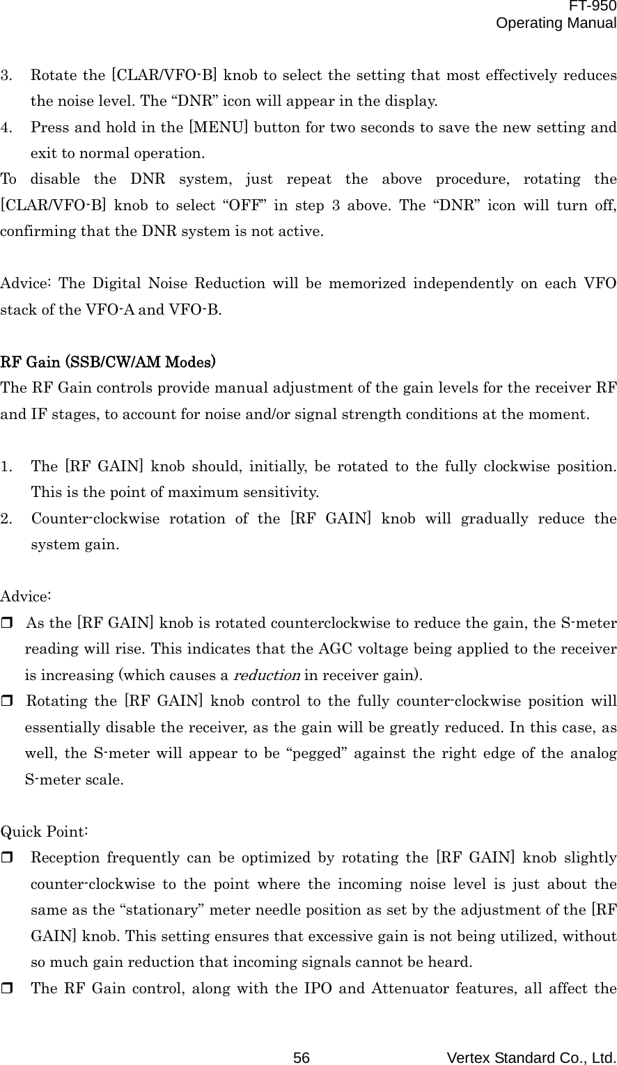  FT-950 Operating Manual Vertex Standard Co., Ltd. 56 3.  Rotate the [CLAR/VFO-B] knob to select the setting that most effectively reduces the noise level. The “DNR” icon will appear in the display. 4.  Press and hold in the [MENU] button for two seconds to save the new setting and exit to normal operation. To disable the DNR system, just repeat the above procedure, rotating the [CLAR/VFO-B] knob to select “OFF” in step 3 above. The “DNR” icon will turn off, confirming that the DNR system is not active.  Advice: The Digital Noise Reduction will be memorized independently on each VFO stack of the VFO-A and VFO-B.  RF Gain (SSB/CW/AM Modes) The RF Gain controls provide manual adjustment of the gain levels for the receiver RF and IF stages, to account for noise and/or signal strength conditions at the moment.  1.  The [RF GAIN] knob should, initially, be rotated to the fully clockwise position. This is the point of maximum sensitivity. 2.  Counter-clockwise rotation of the [RF GAIN] knob will gradually reduce the system gain.  Advice:  As the [RF GAIN] knob is rotated counterclockwise to reduce the gain, the S-meter reading will rise. This indicates that the AGC voltage being applied to the receiver is increasing (which causes a reduction in receiver gain).  Rotating the [RF GAIN] knob control to the fully counter-clockwise position will essentially disable the receiver, as the gain will be greatly reduced. In this case, as well, the S-meter will appear to be “pegged” against the right edge of the analog S-meter scale.  Quick Point:   Reception frequently can be optimized by rotating the [RF GAIN] knob slightly counter-clockwise to the point where the incoming noise level is just about the same as the “stationary” meter needle position as set by the adjustment of the [RF GAIN] knob. This setting ensures that excessive gain is not being utilized, without so much gain reduction that incoming signals cannot be heard.   The RF Gain control, along with the IPO and Attenuator features, all affect the 