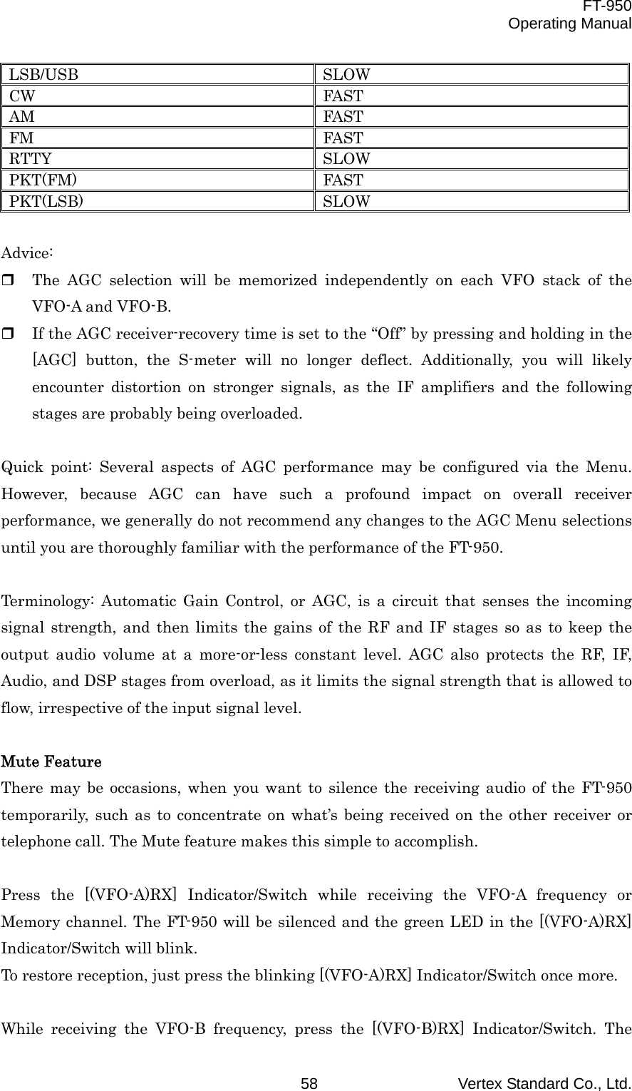  FT-950 Operating Manual Vertex Standard Co., Ltd. 58 LSB/USB SLOW CW FAST AM FAST FM FAST RTTY SLOW PKT(FM) FAST PKT(LSB) SLOW  Advice:   The AGC selection will be memorized independently on each VFO stack of the VFO-A and VFO-B.   If the AGC receiver-recovery time is set to the “Off” by pressing and holding in the [AGC] button, the S-meter will no longer deflect. Additionally, you will likely encounter distortion on stronger signals, as the IF amplifiers and the following stages are probably being overloaded.  Quick point: Several aspects of AGC performance may be configured via the Menu. However, because AGC can have such a profound impact on overall receiver performance, we generally do not recommend any changes to the AGC Menu selections until you are thoroughly familiar with the performance of the FT-950.  Terminology: Automatic Gain Control, or AGC, is a circuit that senses the incoming signal strength, and then limits the gains of the RF and IF stages so as to keep the output audio volume at a more-or-less constant level. AGC also protects the RF, IF, Audio, and DSP stages from overload, as it limits the signal strength that is allowed to flow, irrespective of the input signal level.  Mute Feature There may be occasions, when you want to silence the receiving audio of the FT-950 temporarily, such as to concentrate on what’s being received on the other receiver or telephone call. The Mute feature makes this simple to accomplish.  Press the [(VFO-A)RX] Indicator/Switch while receiving the VFO-A frequency or Memory channel. The FT-950 will be silenced and the green LED in the [(VFO-A)RX] Indicator/Switch will blink. To restore reception, just press the blinking [(VFO-A)RX] Indicator/Switch once more.  While receiving the VFO-B frequency, press the [(VFO-B)RX] Indicator/Switch. The 