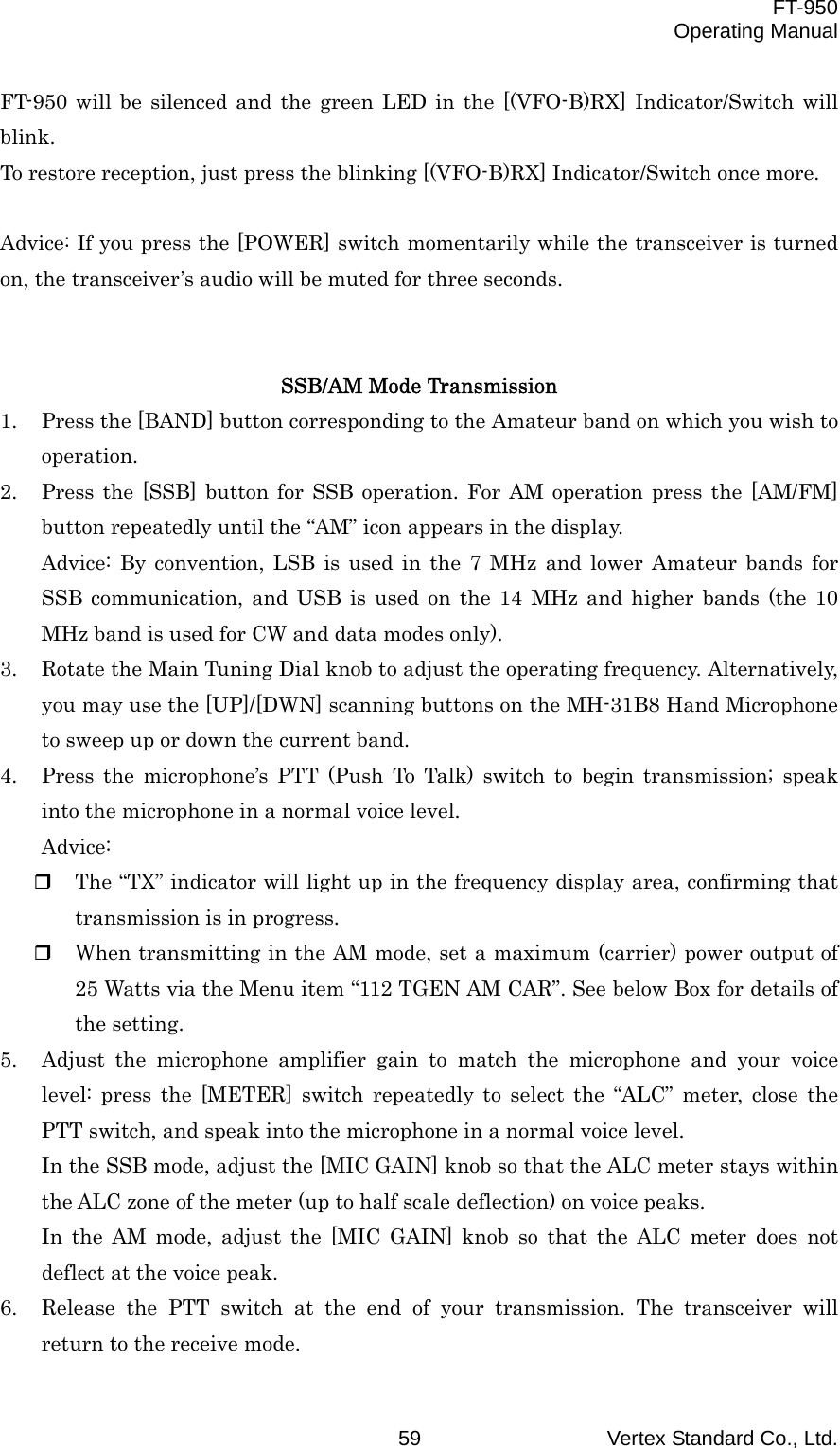  FT-950 Operating Manual Vertex Standard Co., Ltd. 59 FT-950 will be silenced and the green LED in the [(VFO-B)RX] Indicator/Switch will blink. To restore reception, just press the blinking [(VFO-B)RX] Indicator/Switch once more.  Advice: If you press the [POWER] switch momentarily while the transceiver is turned on, the transceiver’s audio will be muted for three seconds.   SSB/AM Mode Transmission 1.  Press the [BAND] button corresponding to the Amateur band on which you wish to operation. 2.  Press the [SSB] button for SSB operation. For AM operation press the [AM/FM] button repeatedly until the “AM” icon appears in the display. Advice: By convention, LSB is used in the 7 MHz and lower Amateur bands for SSB communication, and USB is used on the 14 MHz and higher bands (the 10 MHz band is used for CW and data modes only). 3.  Rotate the Main Tuning Dial knob to adjust the operating frequency. Alternatively, you may use the [UP]/[DWN] scanning buttons on the MH-31B8 Hand Microphone to sweep up or down the current band. 4.  Press the microphone’s PTT (Push To Talk) switch to begin transmission; speak into the microphone in a normal voice level. Advice:   The “TX” indicator will light up in the frequency display area, confirming that transmission is in progress.   When transmitting in the AM mode, set a maximum (carrier) power output of 25 Watts via the Menu item “112 TGEN AM CAR”. See below Box for details of the setting. 5.  Adjust the microphone amplifier gain to match the microphone and your voice level: press the [METER] switch repeatedly to select the “ALC” meter, close the PTT switch, and speak into the microphone in a normal voice level. In the SSB mode, adjust the [MIC GAIN] knob so that the ALC meter stays within the ALC zone of the meter (up to half scale deflection) on voice peaks. In the AM mode, adjust the [MIC GAIN] knob so that the ALC meter does not deflect at the voice peak. 6.  Release the PTT switch at the end of your transmission. The transceiver will return to the receive mode. 