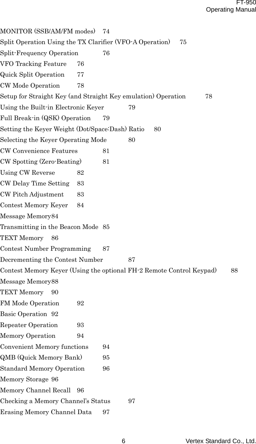  FT-950 Operating Manual Vertex Standard Co., Ltd. 6 MONITOR (SSB/AM/FM modes)  74 Split Operation Using the TX Clarifier (VFO-A Operation)  75 Split-Frequency Operation  76 VFO Tracking Feature  76 Quick Split Operation  77 CW Mode Operation  78 Setup for Straight Key (and Straight Key emulation) Operation  78 Using the Built-in Electronic Keyer  79 Full Break-in (QSK) Operation  79 Setting the Keyer Weight (Dot/Space:Dash) Ratio  80 Selecting the Keyer Operating Mode  80 CW Convenience Features  81 CW Spotting (Zero-Beating)  81 Using CW Reverse  82 CW Delay Time Setting  83 CW Pitch Adjustment  83 Contest Memory Keyer  84 Message Memory 84 Transmitting in the Beacon Mode  85 TEXT Memory  86 Contest Number Programming  87 Decrementing the Contest Number  87 Contest Memory Keyer (Using the optional FH-2 Remote Control Keypad)  88 Message Memory 88 TEXT Memory  90 FM Mode Operation  92 Basic Operation  92 Repeater Operation  93 Memory Operation  94 Convenient Memory functions  94 QMB (Quick Memory Bank)  95 Standard Memory Operation  96 Memory Storage  96 Memory Channel Recall  96 Checking a Memory Channel’s Status  97 Erasing Memory Channel Data  97 