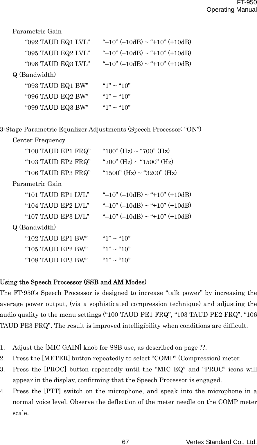  FT-950 Operating Manual Vertex Standard Co., Ltd. 67 Parametric Gain “092 TAUD EQ1 LVL”    “–10” (–10dB) ~ “+10” (+10dB) “095 TAUD EQ2 LVL”    “–10” (–10dB) ~ “+10” (+10dB) “098 TAUD EQ3 LVL”    “–10” (–10dB) ~ “+10” (+10dB) Q (Bandwidth) “093 TAUD EQ1 BW”  “1” ~ “10” “096 TAUD EQ2 BW”  “1” ~ “10” “099 TAUD EQ3 BW”  “1” ~ “10”  3-Stage Parametric Equalizer Adjustments (Speech Processor: “ON”) Center Frequency “100 TAUD EP1 FRQ”    “100” (Hz) ~ “700” (Hz) “103 TAUD EP2 FRQ”  “700” (Hz) ~ “1500” (Hz) “106 TAUD EP3 FRQ”  “1500” (Hz) ~ “3200” (Hz) Parametric Gain “101 TAUD EP1 LVL”    “–10” (–10dB) ~ “+10” (+10dB) “104 TAUD EP2 LVL”    “–10” (–10dB) ~ “+10” (+10dB) “107 TAUD EP3 LVL”    “–10” (–10dB) ~ “+10” (+10dB) Q (Bandwidth) “102 TAUD EP1 BW”  “1” ~ “10” “105 TAUD EP2 BW”  “1” ~ “10” “108 TAUD EP3 BW”  “1” ~ “10”  Using the Speech Processor (SSB and AM Modes) The FT-950’s Speech Processor is designed to increase “talk power” by increasing the average power output, (via a sophisticated compression technique) and adjusting the audio quality to the menu settings (“100 TAUD PE1 FRQ”, “103 TAUD PE2 FRQ”, “106 TAUD PE3 FRQ”. The result is improved intelligibility when conditions are difficult.  1.  Adjust the [MIC GAIN] knob for SSB use, as described on page ??. 2.  Press the [METER] button repeatedly to select “COMP” (Compression) meter. 3.  Press the [PROC] button repeatedly until the “MIC EQ” and “PROC” icons will appear in the display, confirming that the Speech Processor is engaged. 4.  Press the [PTT] switch on the microphone, and speak into the microphone in a normal voice level. Observe the deflection of the meter needle on the COMP meter scale. 