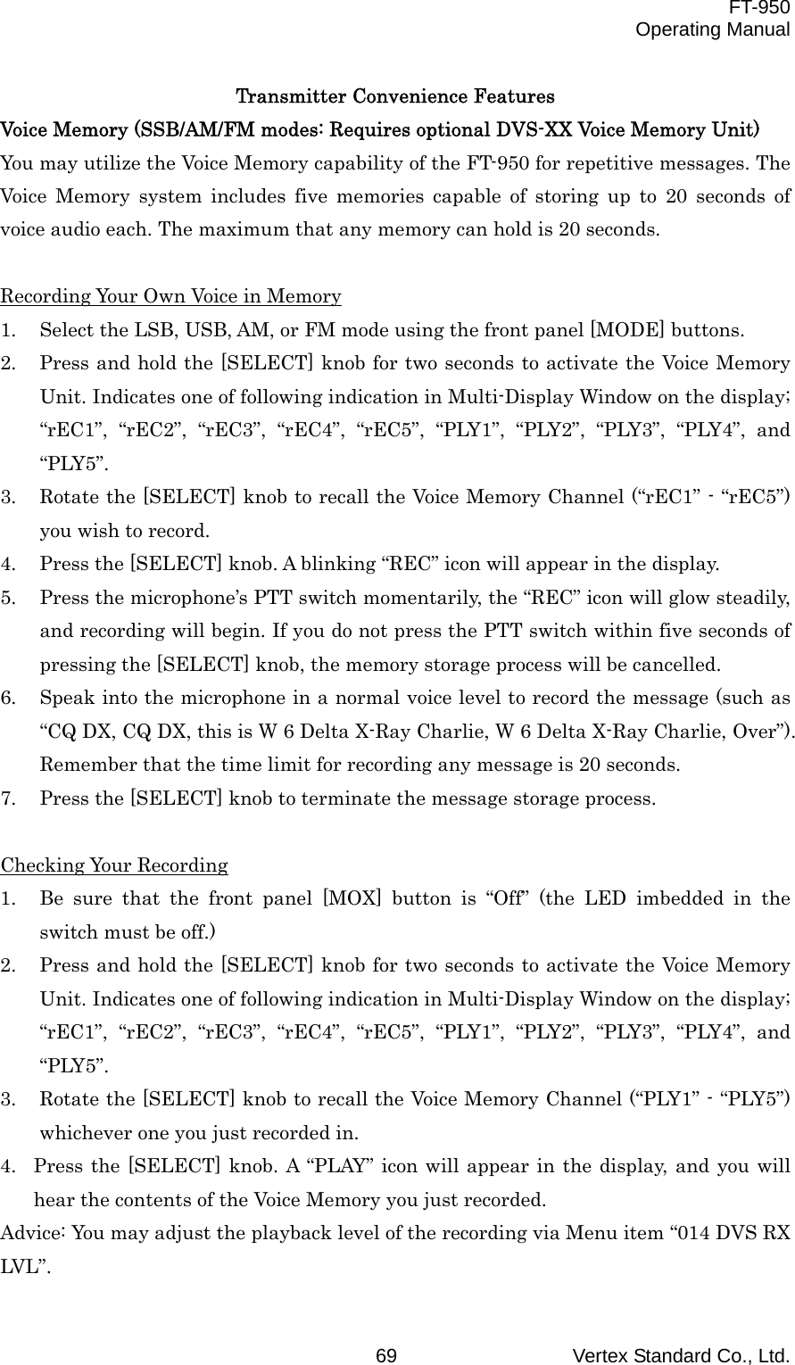  FT-950 Operating Manual Vertex Standard Co., Ltd. 69 Transmitter Convenience Features Voice Memory (SSB/AM/FM modes: Requires optional DVS-XX Voice Memory Unit) You may utilize the Voice Memory capability of the FT-950 for repetitive messages. The Voice Memory system includes five memories capable of storing up to 20 seconds of voice audio each. The maximum that any memory can hold is 20 seconds.  Recording Your Own Voice in Memory 1.  Select the LSB, USB, AM, or FM mode using the front panel [MODE] buttons. 2.  Press and hold the [SELECT] knob for two seconds to activate the Voice Memory Unit. Indicates one of following indication in Multi-Display Window on the display; “rEC1”, “rEC2”, “rEC3”, “rEC4”, “rEC5”, “PLY1”, “PLY2”, “PLY3”, “PLY4”, and “PLY5”. 3.  Rotate the [SELECT] knob to recall the Voice Memory Channel (“rEC1” - “rEC5”) you wish to record. 4.  Press the [SELECT] knob. A blinking “REC” icon will appear in the display. 5.  Press the microphone’s PTT switch momentarily, the “REC” icon will glow steadily, and recording will begin. If you do not press the PTT switch within five seconds of pressing the [SELECT] knob, the memory storage process will be cancelled. 6.  Speak into the microphone in a normal voice level to record the message (such as “CQ DX, CQ DX, this is W 6 Delta X-Ray Charlie, W 6 Delta X-Ray Charlie, Over”). Remember that the time limit for recording any message is 20 seconds. 7.  Press the [SELECT] knob to terminate the message storage process.  Checking Your Recording 1.  Be sure that the front panel [MOX] button is “Off” (the LED imbedded in the switch must be off.) 2.  Press and hold the [SELECT] knob for two seconds to activate the Voice Memory Unit. Indicates one of following indication in Multi-Display Window on the display; “rEC1”, “rEC2”, “rEC3”, “rEC4”, “rEC5”, “PLY1”, “PLY2”, “PLY3”, “PLY4”, and “PLY5”. 3.  Rotate the [SELECT] knob to recall the Voice Memory Channel (“PLY1” - “PLY5”) whichever one you just recorded in. 4.  Press the [SELECT] knob. A “PLAY” icon will appear in the display, and you will hear the contents of the Voice Memory you just recorded. Advice: You may adjust the playback level of the recording via Menu item “014 DVS RX LVL”. 