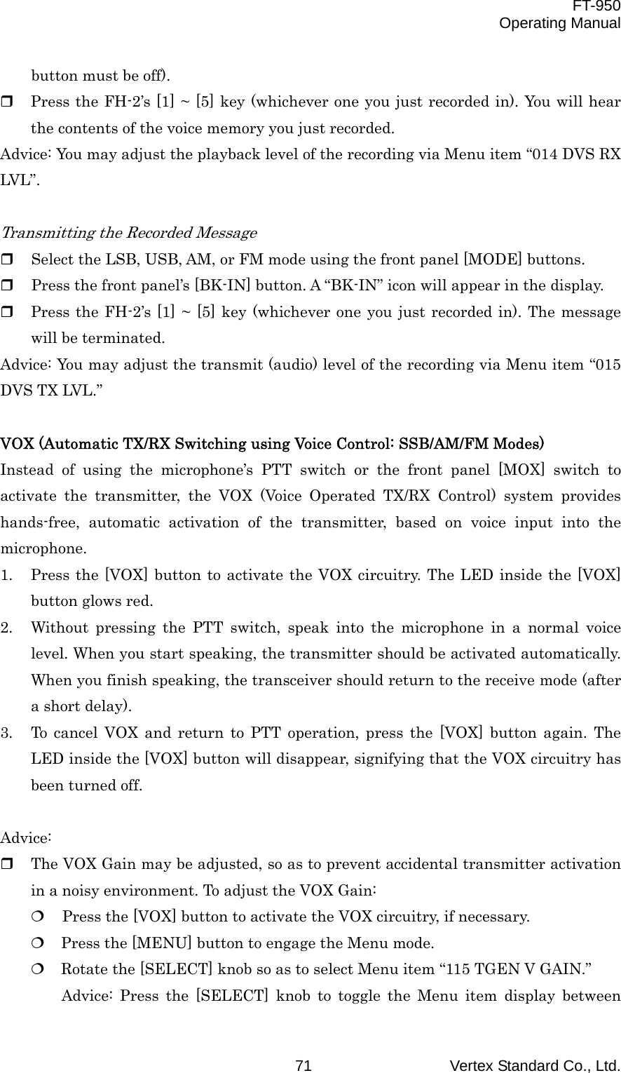  FT-950 Operating Manual Vertex Standard Co., Ltd. 71 button must be off).   Press the FH-2’s [1] ~ [5] key (whichever one you just recorded in). You will hear the contents of the voice memory you just recorded. Advice: You may adjust the playback level of the recording via Menu item “014 DVS RX LVL”.  Transmitting the Recorded Message   Select the LSB, USB, AM, or FM mode using the front panel [MODE] buttons.   Press the front panel’s [BK-IN] button. A “BK-IN” icon will appear in the display.   Press the FH-2’s [1] ~ [5] key (whichever one you just recorded in). The message will be terminated. Advice: You may adjust the transmit (audio) level of the recording via Menu item “015 DVS TX LVL.”  VOX (Automatic TX/RX Switching using Voice Control: SSB/AM/FM Modes) Instead of using the microphone’s PTT switch or the front panel [MOX] switch to activate the transmitter, the VOX (Voice Operated TX/RX Control) system provides hands-free, automatic activation of the transmitter, based on voice input into the microphone. 1.  Press the [VOX] button to activate the VOX circuitry. The LED inside the [VOX] button glows red. 2.  Without pressing the PTT switch, speak into the microphone in a normal voice level. When you start speaking, the transmitter should be activated automatically. When you finish speaking, the transceiver should return to the receive mode (after a short delay). 3.  To cancel VOX and return to PTT operation, press the [VOX] button again. The LED inside the [VOX] button will disappear, signifying that the VOX circuitry has been turned off.  Advice:   The VOX Gain may be adjusted, so as to prevent accidental transmitter activation in a noisy environment. To adjust the VOX Gain:   Press the [VOX] button to activate the VOX circuitry, if necessary.  Press the [MENU] button to engage the Menu mode.  Rotate the [SELECT] knob so as to select Menu item “115 TGEN V GAIN.” Advice: Press the [SELECT] knob to toggle the Menu item display between 