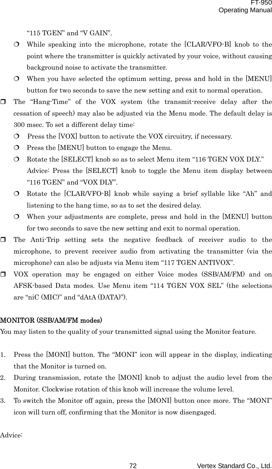  FT-950 Operating Manual Vertex Standard Co., Ltd. 72 “115 TGEN” and “V GAIN”.  While speaking into the microphone, rotate the [CLAR/VFO-B] knob to the point where the transmitter is quickly activated by your voice, without causing background noise to activate the transmitter.  When you have selected the optimum setting, press and hold in the [MENU] button for two seconds to save the new setting and exit to normal operation.   The “Hang-Time” of the VOX system (the transmit-receive delay after the cessation of speech) may also be adjusted via the Menu mode. The default delay is 300 msec. To set a different delay time:   Press the [VOX] button to activate the VOX circuitry, if necessary.  Press the [MENU] button to engage the Menu.  Rotate the [SELECT] knob so as to select Menu item “116 TGEN VOX DLY.” Advice: Press the [SELECT] knob to toggle the Menu item display between “116 TGEN” and “VOX DLY”.  Rotate the [CLAR/VFO-B] knob while saying a brief syllable like “Ah” and listening to the hang time, so as to set the desired delay.  When your adjustments are complete, press and hold in the [MENU] button for two seconds to save the new setting and exit to normal operation.   The Anti-Trip setting sets the negative feedback of receiver audio to the microphone, to prevent receiver audio from activating the transmitter (via the microphone) can also be adjusts via Menu item “117 TGEN ANTIVOX”.   VOX operation may be engaged on either Voice modes (SSB/AM/FM) and on AFSK-based Data modes. Use Menu item “114 TGEN VOX SEL” (the selections are “niC (MIC)” and “dAtA (DATA)”).  MONITOR (SSB/AM/FM modes) You may listen to the quality of your transmitted signal using the Monitor feature.  1.  Press the [MONI] button. The “MONI” icon will appear in the display, indicating that the Monitor is turned on. 2.  During transmission, rotate the [MONI] knob to adjust the audio level from the Monitor. Clockwise rotation of this knob will increase the volume level. 3.  To switch the Monitor off again, press the [MONI] button once more. The “MONI” icon will turn off, confirming that the Monitor is now disengaged.  Advice: 
