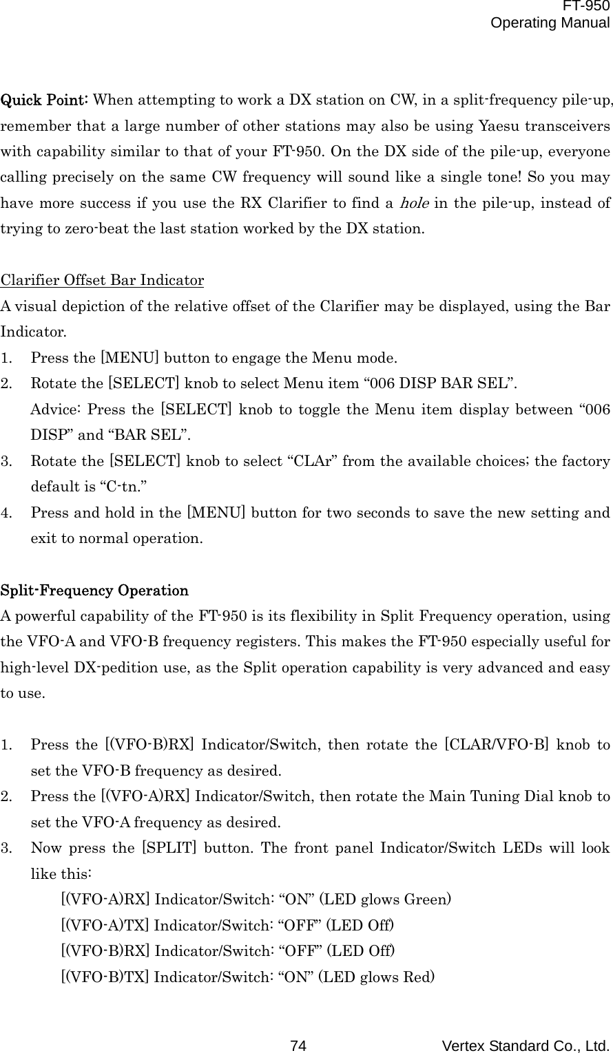  FT-950 Operating Manual Vertex Standard Co., Ltd. 74  Quick Point: When attempting to work a DX station on CW, in a split-frequency pile-up, remember that a large number of other stations may also be using Yaesu transceivers with capability similar to that of your FT-950. On the DX side of the pile-up, everyone calling precisely on the same CW frequency will sound like a single tone! So you may have more success if you use the RX Clarifier to find a hole in the pile-up, instead of trying to zero-beat the last station worked by the DX station.  Clarifier Offset Bar Indicator A visual depiction of the relative offset of the Clarifier may be displayed, using the Bar Indicator. 1.  Press the [MENU] button to engage the Menu mode. 2.  Rotate the [SELECT] knob to select Menu item “006 DISP BAR SEL”. Advice: Press the [SELECT] knob to toggle the Menu item display between “006 DISP” and “BAR SEL”. 3.  Rotate the [SELECT] knob to select “CLAr” from the available choices; the factory default is “C-tn.” 4.  Press and hold in the [MENU] button for two seconds to save the new setting and exit to normal operation.  Split-Frequency Operation A powerful capability of the FT-950 is its flexibility in Split Frequency operation, using the VFO-A and VFO-B frequency registers. This makes the FT-950 especially useful for high-level DX-pedition use, as the Split operation capability is very advanced and easy to use.  1.  Press the [(VFO-B)RX] Indicator/Switch, then rotate the [CLAR/VFO-B] knob to set the VFO-B frequency as desired. 2.  Press the [(VFO-A)RX] Indicator/Switch, then rotate the Main Tuning Dial knob to set the VFO-A frequency as desired. 3.  Now press the [SPLIT] button. The front panel Indicator/Switch LEDs will look like this: [(VFO-A)RX] Indicator/Switch: “ON” (LED glows Green) [(VFO-A)TX] Indicator/Switch: “OFF” (LED Off) [(VFO-B)RX] Indicator/Switch: “OFF” (LED Off) [(VFO-B)TX] Indicator/Switch: “ON” (LED glows Red) 