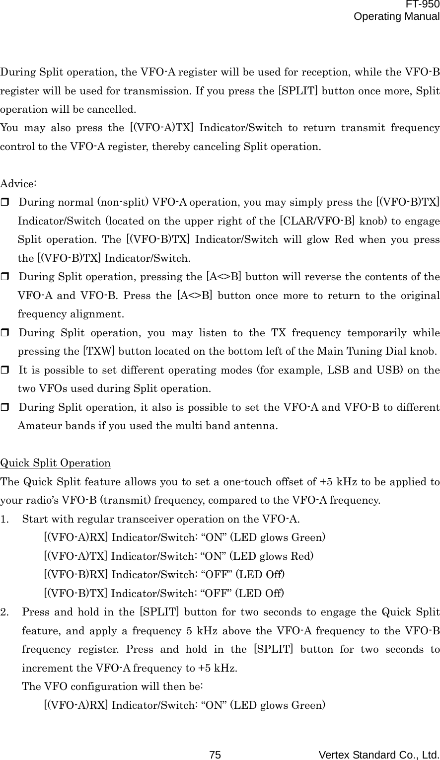  FT-950 Operating Manual Vertex Standard Co., Ltd. 75  During Split operation, the VFO-A register will be used for reception, while the VFO-B register will be used for transmission. If you press the [SPLIT] button once more, Split operation will be cancelled. You may also press the [(VFO-A)TX] Indicator/Switch to return transmit frequency control to the VFO-A register, thereby canceling Split operation.  Advice:  During normal (non-split) VFO-A operation, you may simply press the [(VFO-B)TX] Indicator/Switch (located on the upper right of the [CLAR/VFO-B] knob) to engage Split operation. The [(VFO-B)TX] Indicator/Switch will glow Red when you press the [(VFO-B)TX] Indicator/Switch.  During Split operation, pressing the [A&lt;&gt;B] button will reverse the contents of the VFO-A and VFO-B. Press the [A&lt;&gt;B] button once more to return to the original frequency alignment.  During Split operation, you may listen to the TX frequency temporarily while pressing the [TXW] button located on the bottom left of the Main Tuning Dial knob.  It is possible to set different operating modes (for example, LSB and USB) on the two VFOs used during Split operation.  During Split operation, it also is possible to set the VFO-A and VFO-B to different Amateur bands if you used the multi band antenna.  Quick Split Operation The Quick Split feature allows you to set a one-touch offset of +5 kHz to be applied to your radio’s VFO-B (transmit) frequency, compared to the VFO-A frequency. 1.  Start with regular transceiver operation on the VFO-A. [(VFO-A)RX] Indicator/Switch: “ON” (LED glows Green) [(VFO-A)TX] Indicator/Switch: “ON” (LED glows Red) [(VFO-B)RX] Indicator/Switch: “OFF” (LED Off) [(VFO-B)TX] Indicator/Switch: “OFF” (LED Off) 2.  Press and hold in the [SPLIT] button for two seconds to engage the Quick Split feature, and apply a frequency 5 kHz above the VFO-A frequency to the VFO-B frequency register. Press and hold in the [SPLIT] button for two seconds to increment the VFO-A frequency to +5 kHz. The VFO configuration will then be: [(VFO-A)RX] Indicator/Switch: “ON” (LED glows Green) 