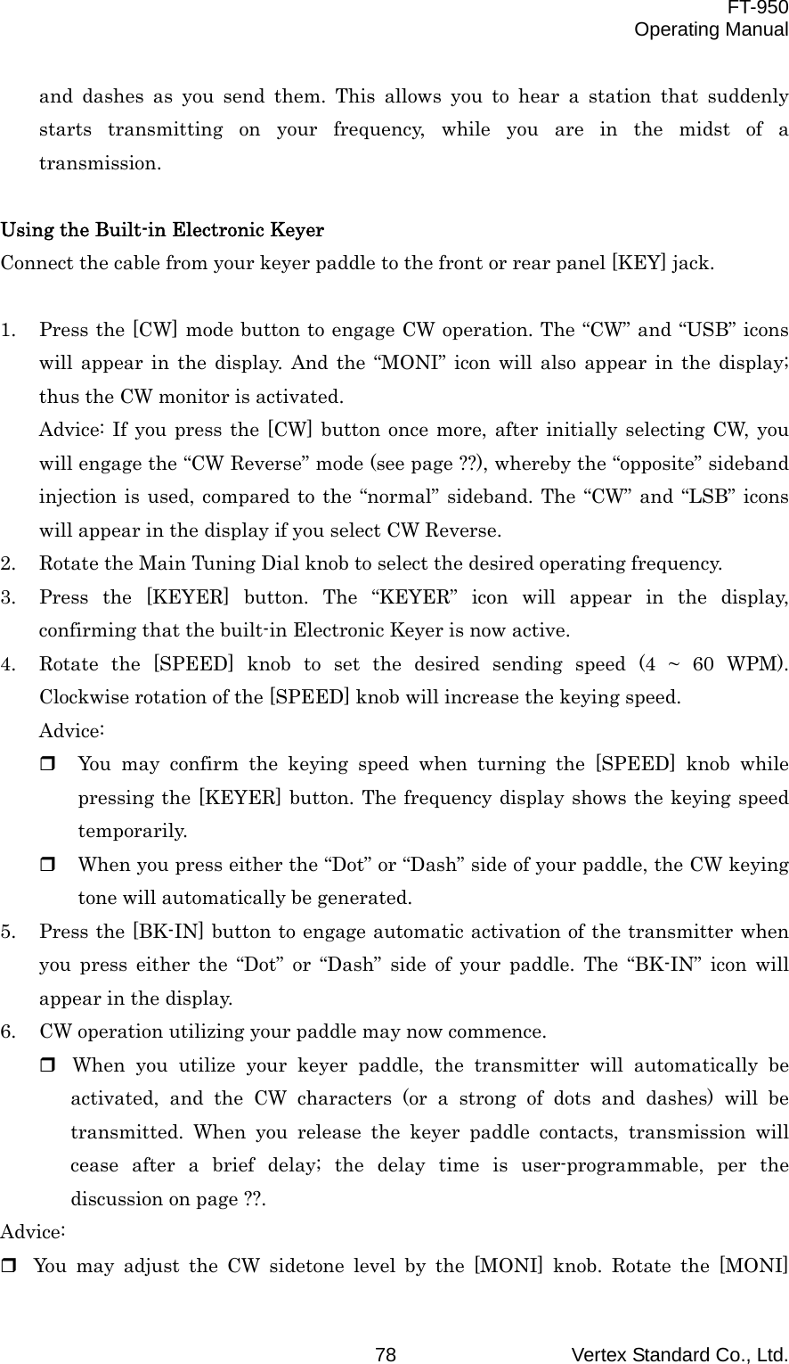  FT-950 Operating Manual Vertex Standard Co., Ltd. 78 and dashes as you send them. This allows you to hear a station that suddenly starts transmitting on your frequency, while you are in the midst of a transmission.  Using the Built-in Electronic Keyer Connect the cable from your keyer paddle to the front or rear panel [KEY] jack.  1.  Press the [CW] mode button to engage CW operation. The “CW” and “USB” icons will appear in the display. And the “MONI” icon will also appear in the display; thus the CW monitor is activated. Advice: If you press the [CW] button once more, after initially selecting CW, you will engage the “CW Reverse” mode (see page ??), whereby the “opposite” sideband injection is used, compared to the “normal” sideband. The “CW” and “LSB” icons will appear in the display if you select CW Reverse. 2.  Rotate the Main Tuning Dial knob to select the desired operating frequency. 3.  Press the [KEYER] button. The “KEYER” icon will appear in the display, confirming that the built-in Electronic Keyer is now active. 4.  Rotate the [SPEED] knob to set the desired sending speed (4 ~ 60 WPM). Clockwise rotation of the [SPEED] knob will increase the keying speed. Advice:   You may confirm the keying speed when turning the [SPEED] knob while pressing the [KEYER] button. The frequency display shows the keying speed temporarily.   When you press either the “Dot” or “Dash” side of your paddle, the CW keying tone will automatically be generated. 5.  Press the [BK-IN] button to engage automatic activation of the transmitter when you press either the “Dot” or “Dash” side of your paddle. The “BK-IN” icon will appear in the display. 6.  CW operation utilizing your paddle may now commence.  When you utilize your keyer paddle, the transmitter will automatically be activated, and the CW characters (or a strong of dots and dashes) will be transmitted. When you release the keyer paddle contacts, transmission will cease after a brief delay; the delay time is user-programmable, per the discussion on page ??. Advice:  You may adjust the CW sidetone level by the [MONI] knob. Rotate the [MONI] 