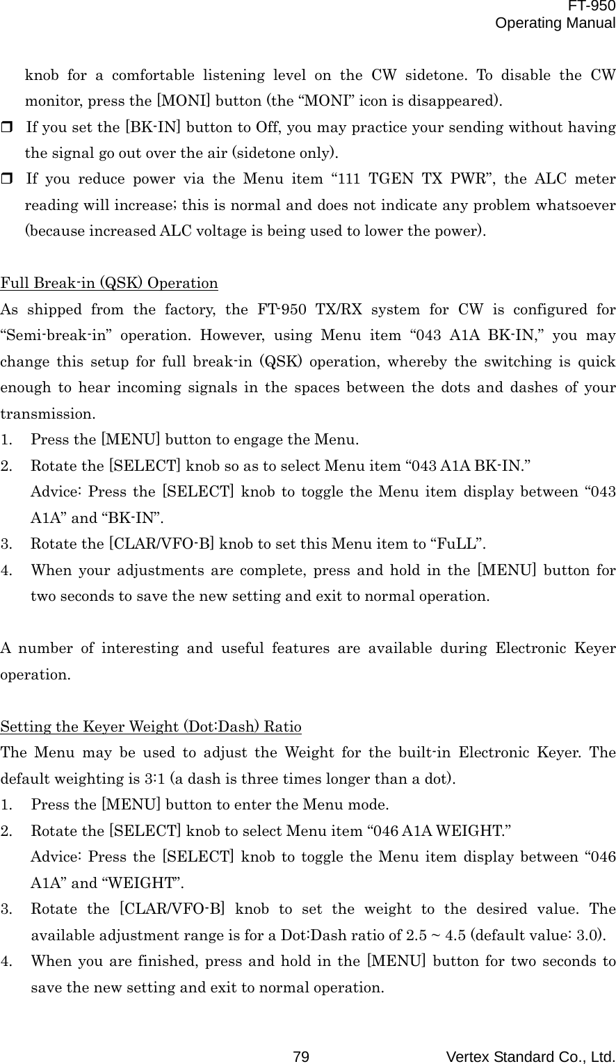  FT-950 Operating Manual Vertex Standard Co., Ltd. 79 knob for a comfortable listening level on the CW sidetone. To disable the CW monitor, press the [MONI] button (the “MONI” icon is disappeared).  If you set the [BK-IN] button to Off, you may practice your sending without having the signal go out over the air (sidetone only).  If you reduce power via the Menu item “111 TGEN TX PWR”, the ALC meter reading will increase; this is normal and does not indicate any problem whatsoever (because increased ALC voltage is being used to lower the power).  Full Break-in (QSK) Operation As shipped from the factory, the FT-950 TX/RX system for CW is configured for “Semi-break-in” operation. However, using Menu item “043 A1A BK-IN,” you may change this setup for full break-in (QSK) operation, whereby the switching is quick enough to hear incoming signals in the spaces between the dots and dashes of your transmission. 1.  Press the [MENU] button to engage the Menu. 2.  Rotate the [SELECT] knob so as to select Menu item “043 A1A BK-IN.” Advice: Press the [SELECT] knob to toggle the Menu item display between “043 A1A” and “BK-IN”. 3.  Rotate the [CLAR/VFO-B] knob to set this Menu item to “FuLL”. 4.  When your adjustments are complete, press and hold in the [MENU] button for two seconds to save the new setting and exit to normal operation.  A number of interesting and useful features are available during Electronic Keyer operation.  Setting the Keyer Weight (Dot:Dash) Ratio The Menu may be used to adjust the Weight for the built-in Electronic Keyer. The default weighting is 3:1 (a dash is three times longer than a dot). 1.  Press the [MENU] button to enter the Menu mode. 2.  Rotate the [SELECT] knob to select Menu item “046 A1A WEIGHT.” Advice: Press the [SELECT] knob to toggle the Menu item display between “046 A1A” and “WEIGHT”. 3.  Rotate the [CLAR/VFO-B] knob to set the weight to the desired value. The available adjustment range is for a Dot:Dash ratio of 2.5 ~ 4.5 (default value: 3.0). 4.  When you are finished, press and hold in the [MENU] button for two seconds to save the new setting and exit to normal operation. 