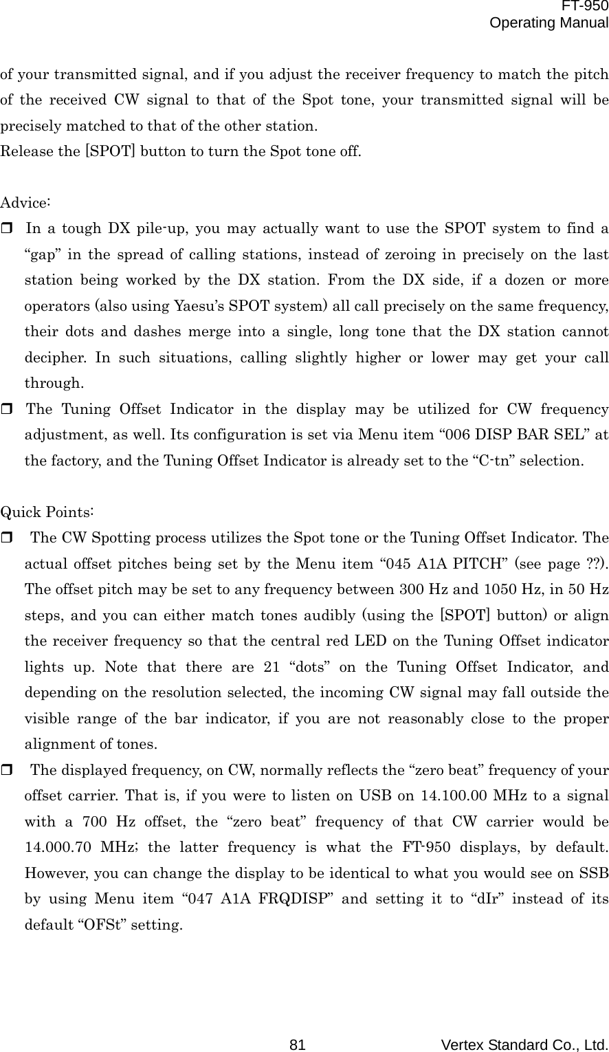 FT-950 Operating Manual Vertex Standard Co., Ltd. 81 of your transmitted signal, and if you adjust the receiver frequency to match the pitch of the received CW signal to that of the Spot tone, your transmitted signal will be precisely matched to that of the other station. Release the [SPOT] button to turn the Spot tone off.  Advice:  In a tough DX pile-up, you may actually want to use the SPOT system to find a “gap” in the spread of calling stations, instead of zeroing in precisely on the last station being worked by the DX station. From the DX side, if a dozen or more operators (also using Yaesu’s SPOT system) all call precisely on the same frequency, their dots and dashes merge into a single, long tone that the DX station cannot decipher. In such situations, calling slightly higher or lower may get your call through.  The Tuning Offset Indicator in the display may be utilized for CW frequency adjustment, as well. Its configuration is set via Menu item “006 DISP BAR SEL” at the factory, and the Tuning Offset Indicator is already set to the “C-tn” selection.  Quick Points:   The CW Spotting process utilizes the Spot tone or the Tuning Offset Indicator. The actual offset pitches being set by the Menu item “045 A1A PITCH” (see page ??). The offset pitch may be set to any frequency between 300 Hz and 1050 Hz, in 50 Hz steps, and you can either match tones audibly (using the [SPOT] button) or align the receiver frequency so that the central red LED on the Tuning Offset indicator lights up. Note that there are 21 “dots” on the Tuning Offset Indicator, and depending on the resolution selected, the incoming CW signal may fall outside the visible range of the bar indicator, if you are not reasonably close to the proper alignment of tones.   The displayed frequency, on CW, normally reflects the “zero beat” frequency of your offset carrier. That is, if you were to listen on USB on 14.100.00 MHz to a signal with a 700 Hz offset, the “zero beat” frequency of that CW carrier would be 14.000.70 MHz; the latter frequency is what the FT-950 displays, by default. However, you can change the display to be identical to what you would see on SSB by using Menu item “047 A1A FRQDISP” and setting it to “dIr” instead of its default “OFSt” setting.   