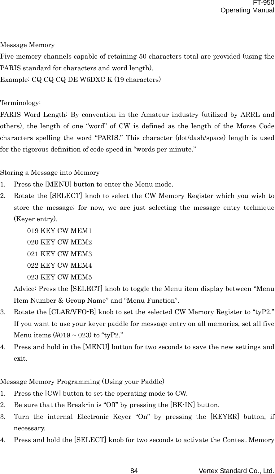  FT-950 Operating Manual Vertex Standard Co., Ltd. 84  Message Memory Five memory channels capable of retaining 50 characters total are provided (using the PARIS standard for characters and word length). Example: CQ CQ CQ DE W6DXC K (19 characters)  Terminology: PARIS Word Length: By convention in the Amateur industry (utilized by ARRL and others), the length of one “word” of CW is defined as the length of the Morse Code characters spelling the word “PARIS.” This character (dot/dash/space) length is used for the rigorous definition of code speed in “words per minute.”  Storing a Message into Memory 1.  Press the [MENU] button to enter the Menu mode. 2.  Rotate the [SELECT] knob to select the CW Memory Register which you wish to store the message; for now, we are just selecting the message entry technique (Keyer entry). 019 KEY CW MEM1 020 KEY CW MEM2 021 KEY CW MEM3 022 KEY CW MEM4 023 KEY CW MEM5 Advice: Press the [SELECT] knob to toggle the Menu item display between “Menu Item Number &amp; Group Name” and “Menu Function”. 3.  Rotate the [CLAR/VFO-B] knob to set the selected CW Memory Register to “tyP2.” If you want to use your keyer paddle for message entry on all memories, set all five Menu items (#019 ~ 023) to “tyP2.” 4.  Press and hold in the [MENU] button for two seconds to save the new settings and exit.  Message Memory Programming (Using your Paddle) 1.  Press the [CW] button to set the operating mode to CW. 2.  Be sure that the Break-in is “Off” by pressing the [BK-IN] button. 3.  Turn the internal Electronic Keyer “On” by pressing the [KEYER] button, if necessary. 4.  Press and hold the [SELECT] knob for two seconds to activate the Contest Memory 