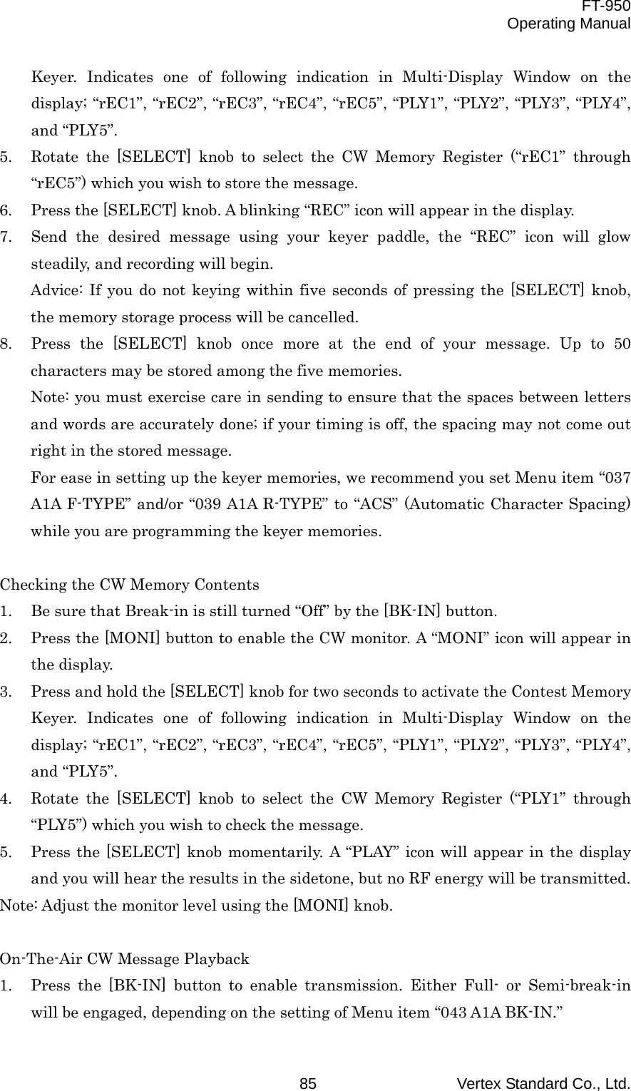  FT-950 Operating Manual Vertex Standard Co., Ltd. 85 Keyer. Indicates one of following indication in Multi-Display Window on the display; “rEC1”, “rEC2”, “rEC3”, “rEC4”, “rEC5”, “PLY1”, “PLY2”, “PLY3”, “PLY4”, and “PLY5”. 5.  Rotate the [SELECT] knob to select the CW Memory Register (“rEC1” through “rEC5”) which you wish to store the message. 6.  Press the [SELECT] knob. A blinking “REC” icon will appear in the display. 7.  Send the desired message using your keyer paddle, the “REC” icon will glow steadily, and recording will begin. Advice: If you do not keying within five seconds of pressing the [SELECT] knob, the memory storage process will be cancelled. 8.  Press the [SELECT] knob once more at the end of your message. Up to 50 characters may be stored among the five memories. Note: you must exercise care in sending to ensure that the spaces between letters and words are accurately done; if your timing is off, the spacing may not come out right in the stored message. For ease in setting up the keyer memories, we recommend you set Menu item “037 A1A F-TYPE” and/or “039 A1A R-TYPE” to “ACS” (Automatic Character Spacing) while you are programming the keyer memories.  Checking the CW Memory Contents 1.  Be sure that Break-in is still turned “Off” by the [BK-IN] button. 2.  Press the [MONI] button to enable the CW monitor. A “MONI” icon will appear in the display. 3.  Press and hold the [SELECT] knob for two seconds to activate the Contest Memory Keyer. Indicates one of following indication in Multi-Display Window on the display; “rEC1”, “rEC2”, “rEC3”, “rEC4”, “rEC5”, “PLY1”, “PLY2”, “PLY3”, “PLY4”, and “PLY5”. 4.  Rotate the [SELECT] knob to select the CW Memory Register (“PLY1” through “PLY5”) which you wish to check the message. 5.  Press the [SELECT] knob momentarily. A “PLAY” icon will appear in the display and you will hear the results in the sidetone, but no RF energy will be transmitted. Note: Adjust the monitor level using the [MONI] knob.  On-The-Air CW Message Playback 1.  Press the [BK-IN] button to enable transmission. Either Full- or Semi-break-in will be engaged, depending on the setting of Menu item “043 A1A BK-IN.” 