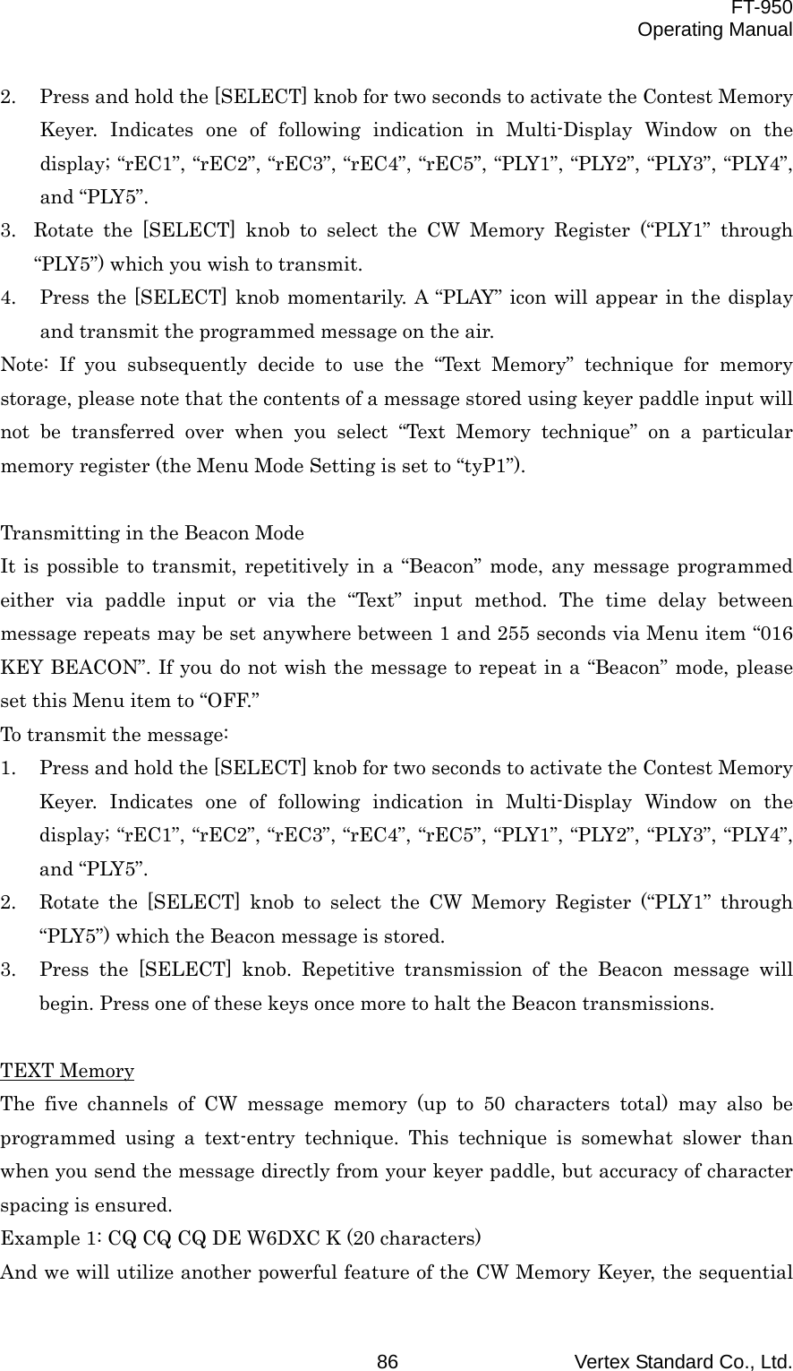  FT-950 Operating Manual Vertex Standard Co., Ltd. 86 2.  Press and hold the [SELECT] knob for two seconds to activate the Contest Memory Keyer. Indicates one of following indication in Multi-Display Window on the display; “rEC1”, “rEC2”, “rEC3”, “rEC4”, “rEC5”, “PLY1”, “PLY2”, “PLY3”, “PLY4”, and “PLY5”. 3.  Rotate the [SELECT] knob to select the CW Memory Register (“PLY1” through “PLY5”) which you wish to transmit. 4.  Press the [SELECT] knob momentarily. A “PLAY” icon will appear in the display and transmit the programmed message on the air. Note: If you subsequently decide to use the “Text Memory” technique for memory storage, please note that the contents of a message stored using keyer paddle input will not be transferred over when you select “Text Memory technique” on a particular memory register (the Menu Mode Setting is set to “tyP1”).  Transmitting in the Beacon Mode It is possible to transmit, repetitively in a “Beacon” mode, any message programmed either via paddle input or via the “Text” input method. The time delay between message repeats may be set anywhere between 1 and 255 seconds via Menu item “016 KEY BEACON”. If you do not wish the message to repeat in a “Beacon” mode, please set this Menu item to “OFF.” To transmit the message: 1.  Press and hold the [SELECT] knob for two seconds to activate the Contest Memory Keyer. Indicates one of following indication in Multi-Display Window on the display; “rEC1”, “rEC2”, “rEC3”, “rEC4”, “rEC5”, “PLY1”, “PLY2”, “PLY3”, “PLY4”, and “PLY5”. 2.  Rotate the [SELECT] knob to select the CW Memory Register (“PLY1” through “PLY5”) which the Beacon message is stored. 3.  Press the [SELECT] knob. Repetitive transmission of the Beacon message will begin. Press one of these keys once more to halt the Beacon transmissions.  TEXT Memory The five channels of CW message memory (up to 50 characters total) may also be programmed using a text-entry technique. This technique is somewhat slower than when you send the message directly from your keyer paddle, but accuracy of character spacing is ensured. Example 1: CQ CQ CQ DE W6DXC K (20 characters) And we will utilize another powerful feature of the CW Memory Keyer, the sequential 