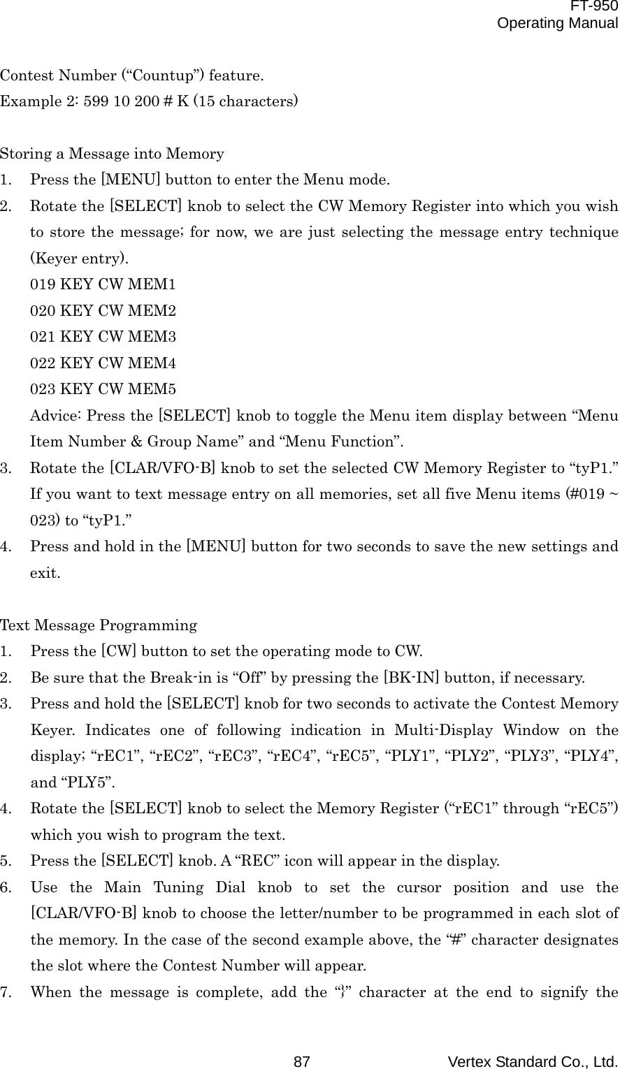  FT-950 Operating Manual Vertex Standard Co., Ltd. 87 Contest Number (“Countup”) feature. Example 2: 599 10 200 # K (15 characters)  Storing a Message into Memory 1.  Press the [MENU] button to enter the Menu mode. 2.  Rotate the [SELECT] knob to select the CW Memory Register into which you wish to store the message; for now, we are just selecting the message entry technique (Keyer entry). 019 KEY CW MEM1 020 KEY CW MEM2 021 KEY CW MEM3 022 KEY CW MEM4 023 KEY CW MEM5 Advice: Press the [SELECT] knob to toggle the Menu item display between “Menu Item Number &amp; Group Name” and “Menu Function”. 3.  Rotate the [CLAR/VFO-B] knob to set the selected CW Memory Register to “tyP1.” If you want to text message entry on all memories, set all five Menu items (#019 ~ 023) to “tyP1.” 4.  Press and hold in the [MENU] button for two seconds to save the new settings and exit.  Text Message Programming 1.  Press the [CW] button to set the operating mode to CW. 2.  Be sure that the Break-in is “Off” by pressing the [BK-IN] button, if necessary. 3.  Press and hold the [SELECT] knob for two seconds to activate the Contest Memory Keyer. Indicates one of following indication in Multi-Display Window on the display; “rEC1”, “rEC2”, “rEC3”, “rEC4”, “rEC5”, “PLY1”, “PLY2”, “PLY3”, “PLY4”, and “PLY5”. 4.  Rotate the [SELECT] knob to select the Memory Register (“rEC1” through “rEC5”) which you wish to program the text. 5.  Press the [SELECT] knob. A “REC” icon will appear in the display. 6.  Use the Main Tuning Dial knob to set the cursor position and use the [CLAR/VFO-B] knob to choose the letter/number to be programmed in each slot of the memory. In the case of the second example above, the “#” character designates the slot where the Contest Number will appear. 7.  When the message is complete, add the “}” character at the end to signify the 