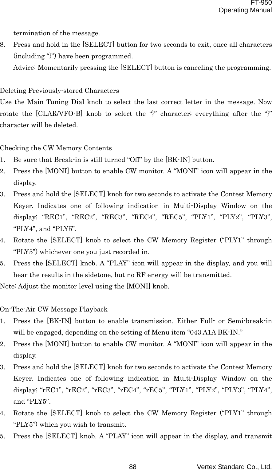  FT-950 Operating Manual Vertex Standard Co., Ltd. 88 termination of the message. 8.  Press and hold in the [SELECT] button for two seconds to exit, once all characters (including “}”) have been programmed.   Advice: Momentarily pressing the [SELECT] button is canceling the programming.  Deleting Previously-stored Characters Use the Main Tuning Dial knob to select the last correct letter in the message. Now rotate the [CLAR/VFO-B] knob to select the “}” character; everything after the “}” character will be deleted.  Checking the CW Memory Contents 1.  Be sure that Break-in is still turned “Off” by the [BK-IN] button. 2.  Press the [MONI] button to enable CW monitor. A “MONI” icon will appear in the display. 3.  Press and hold the [SELECT] knob for two seconds to activate the Contest Memory Keyer. Indicates one of following indication in Multi-Display Window on the display; “REC1”, “REC2”, “REC3”, “REC4”, “REC5”, “PLY1”, “PLY2”, “PLY3”, “PLY4”, and “PLY5”. 4.  Rotate the [SELECT] knob to select the CW Memory Register (“PLY1” through “PLY5”) whichever one you just recorded in. 5.  Press the [SELECT] knob. A “PLAY” icon will appear in the display, and you will hear the results in the sidetone, but no RF energy will be transmitted. Note: Adjust the monitor level using the [MONI] knob.  On-The-Air CW Message Playback 1.  Press the [BK-IN] button to enable transmission. Either Full- or Semi-break-in will be engaged, depending on the setting of Menu item “043 A1A BK-IN.” 2.  Press the [MONI] button to enable CW monitor. A “MONI” icon will appear in the display. 3.  Press and hold the [SELECT] knob for two seconds to activate the Contest Memory Keyer. Indicates one of following indication in Multi-Display Window on the display; “rEC1”, “rEC2”, “rEC3”, “rEC4”, “rEC5”, “PLY1”, “PLY2”, “PLY3”, “PLY4”, and “PLY5”. 4.  Rotate the [SELECT] knob to select the CW Memory Register (“PLY1” through “PLY5”) which you wish to transmit. 5.  Press the [SELECT] knob. A “PLAY” icon will appear in the display, and transmit 