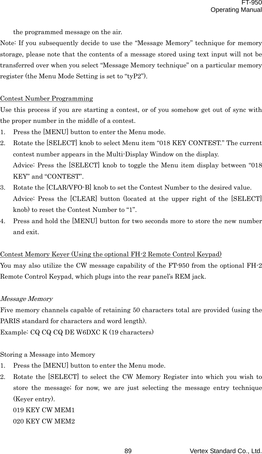  FT-950 Operating Manual Vertex Standard Co., Ltd. 89 the programmed message on the air. Note: If you subsequently decide to use the “Message Memory” technique for memory storage, please note that the contents of a message stored using text input will not be transferred over when you select “Message Memory technique” on a particular memory register (the Menu Mode Setting is set to “tyP2”).  Contest Number Programming Use this process if you are starting a contest, or of you somehow get out of sync with the proper number in the middle of a contest. 1.  Press the [MENU] button to enter the Menu mode. 2.  Rotate the [SELECT] knob to select Menu item “018 KEY CONTEST.” The current contest number appears in the Multi-Display Window on the display. Advice: Press the [SELECT] knob to toggle the Menu item display between “018 KEY” and “CONTEST”. 3.  Rotate the [CLAR/VFO-B] knob to set the Contest Number to the desired value. Advice: Press the [CLEAR] button (located at the upper right of the [SELECT] knob) to reset the Contest Number to “1”. 4.  Press and hold the [MENU] button for two seconds more to store the new number and exit.  Contest Memory Keyer (Using the optional FH-2 Remote Control Keypad) You may also utilize the CW message capability of the FT-950 from the optional FH-2 Remote Control Keypad, which plugs into the rear panel’s REM jack.  Message Memory Five memory channels capable of retaining 50 characters total are provided (using the PARIS standard for characters and word length). Example: CQ CQ CQ DE W6DXC K (19 characters)  Storing a Message into Memory 1.  Press the [MENU] button to enter the Menu mode. 2.  Rotate the [SELECT] to select the CW Memory Register into which you wish to store the message; for now, we are just selecting the message entry technique (Keyer entry). 019 KEY CW MEM1 020 KEY CW MEM2 