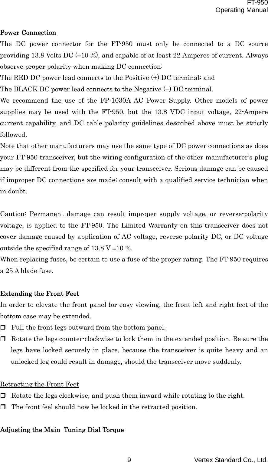  FT-950 Operating Manual Vertex Standard Co., Ltd. 9 Power Connection The DC power connector for the FT-950 must only be connected to a DC source providing 13.8 Volts DC (±10 %), and capable of at least 22 Amperes of current. Always observe proper polarity when making DC connection: The RED DC power lead connects to the Positive (+) DC terminal: and The BLACK DC power lead connects to the Negative (–) DC terminal. We recommend the use of the FP-1030A AC Power Supply. Other models of power supplies may be used with the FT-950, but the 13.8 VDC input voltage, 22-Ampere current capability, and DC cable polarity guidelines described above must be strictly followed. Note that other manufacturers may use the same type of DC power connections as does your FT-950 transceiver, but the wiring configuration of the other manufacturer’s plug may be different from the specified for your transceiver. Serious damage can be caused if improper DC connections are made; consult with a qualified service technician when in doubt.  Caution: Permanent damage can result improper supply voltage, or reverse-polarity voltage, is applied to the FT-950. The Limited Warranty on this transceiver does not cover damage caused by application of AC voltage, reverse polarity DC, or DC voltage outside the specified range of 13.8 V ±10 %. When replacing fuses, be certain to use a fuse of the proper rating. The FT-950 requires a 25 A blade fuse.  Extending the Front Feet In order to elevate the front panel for easy viewing, the front left and right feet of the bottom case may be extended.  Pull the front legs outward from the bottom panel.  Rotate the legs counter-clockwise to lock them in the extended position. Be sure the legs have locked securely in place, because the transceiver is quite heavy and an unlocked leg could result in damage, should the transceiver move suddenly.  Retracting the Front Feet  Rotate the legs clockwise, and push them inward while rotating to the right.  The front feel should now be locked in the retracted position.  Adjusting the Main Tuning Dial Torque 