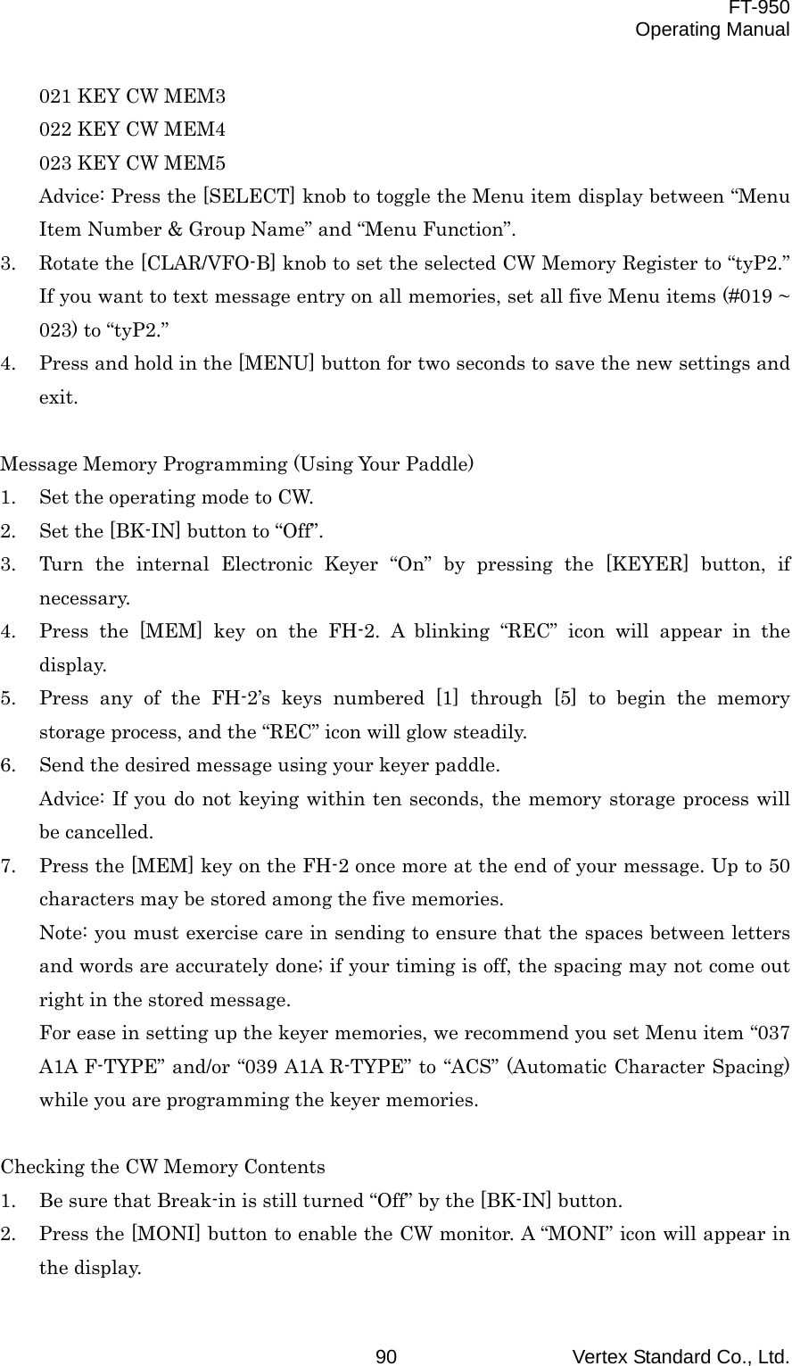  FT-950 Operating Manual Vertex Standard Co., Ltd. 90 021 KEY CW MEM3 022 KEY CW MEM4 023 KEY CW MEM5 Advice: Press the [SELECT] knob to toggle the Menu item display between “Menu Item Number &amp; Group Name” and “Menu Function”. 3.  Rotate the [CLAR/VFO-B] knob to set the selected CW Memory Register to “tyP2.” If you want to text message entry on all memories, set all five Menu items (#019 ~ 023) to “tyP2.” 4.  Press and hold in the [MENU] button for two seconds to save the new settings and exit.  Message Memory Programming (Using Your Paddle) 1.  Set the operating mode to CW. 2.  Set the [BK-IN] button to “Off”. 3.  Turn the internal Electronic Keyer “On” by pressing the [KEYER] button, if necessary. 4.  Press the [MEM] key on the FH-2. A blinking “REC” icon will appear in the display. 5.  Press any of the FH-2’s keys numbered [1] through [5] to begin the memory storage process, and the “REC” icon will glow steadily. 6.  Send the desired message using your keyer paddle. Advice: If you do not keying within ten seconds, the memory storage process will be cancelled. 7.  Press the [MEM] key on the FH-2 once more at the end of your message. Up to 50 characters may be stored among the five memories. Note: you must exercise care in sending to ensure that the spaces between letters and words are accurately done; if your timing is off, the spacing may not come out right in the stored message. For ease in setting up the keyer memories, we recommend you set Menu item “037 A1A F-TYPE” and/or “039 A1A R-TYPE” to “ACS” (Automatic Character Spacing) while you are programming the keyer memories.  Checking the CW Memory Contents 1.  Be sure that Break-in is still turned “Off” by the [BK-IN] button. 2.  Press the [MONI] button to enable the CW monitor. A “MONI” icon will appear in the display. 