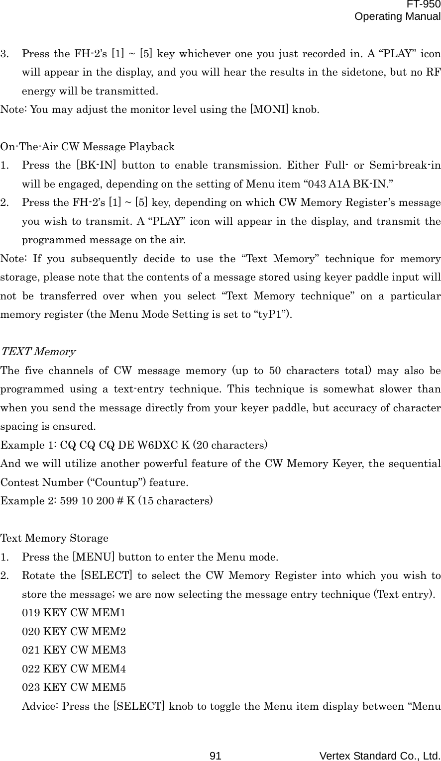  FT-950 Operating Manual Vertex Standard Co., Ltd. 91 3.  Press the FH-2’s [1] ~ [5] key whichever one you just recorded in. A “PLAY” icon will appear in the display, and you will hear the results in the sidetone, but no RF energy will be transmitted. Note: You may adjust the monitor level using the [MONI] knob.  On-The-Air CW Message Playback 1.  Press the [BK-IN] button to enable transmission. Either Full- or Semi-break-in will be engaged, depending on the setting of Menu item “043 A1A BK-IN.” 2.  Press the FH-2’s [1] ~ [5] key, depending on which CW Memory Register’s message you wish to transmit. A “PLAY” icon will appear in the display, and transmit the programmed message on the air. Note: If you subsequently decide to use the “Text Memory” technique for memory storage, please note that the contents of a message stored using keyer paddle input will not be transferred over when you select “Text Memory technique” on a particular memory register (the Menu Mode Setting is set to “tyP1”).  TEXT Memory The five channels of CW message memory (up to 50 characters total) may also be programmed using a text-entry technique. This technique is somewhat slower than when you send the message directly from your keyer paddle, but accuracy of character spacing is ensured. Example 1: CQ CQ CQ DE W6DXC K (20 characters) And we will utilize another powerful feature of the CW Memory Keyer, the sequential Contest Number (“Countup”) feature. Example 2: 599 10 200 # K (15 characters)  Text Memory Storage 1.  Press the [MENU] button to enter the Menu mode. 2.  Rotate the [SELECT] to select the CW Memory Register into which you wish to store the message; we are now selecting the message entry technique (Text entry). 019 KEY CW MEM1 020 KEY CW MEM2 021 KEY CW MEM3 022 KEY CW MEM4 023 KEY CW MEM5 Advice: Press the [SELECT] knob to toggle the Menu item display between “Menu 