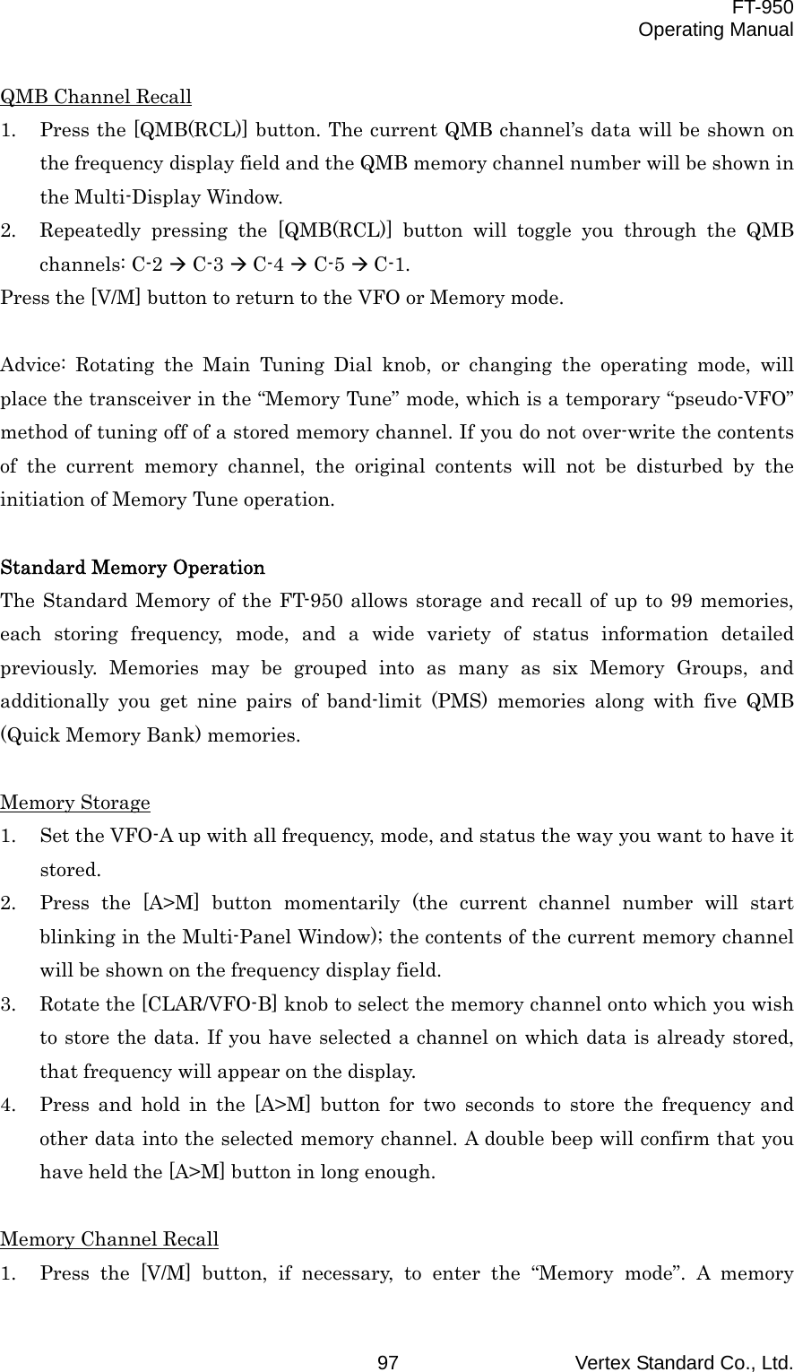  FT-950 Operating Manual Vertex Standard Co., Ltd. 97 QMB Channel Recall 1.  Press the [QMB(RCL)] button. The current QMB channel’s data will be shown on the frequency display field and the QMB memory channel number will be shown in the Multi-Display Window. 2.  Repeatedly pressing the [QMB(RCL)] button will toggle you through the QMB channels: C-2  C-3  C-4  C-5  C-1. Press the [V/M] button to return to the VFO or Memory mode.  Advice: Rotating the Main Tuning Dial knob, or changing the operating mode, will place the transceiver in the “Memory Tune” mode, which is a temporary “pseudo-VFO” method of tuning off of a stored memory channel. If you do not over-write the contents of the current memory channel, the original contents will not be disturbed by the initiation of Memory Tune operation.  Standard Memory Operation The Standard Memory of the FT-950 allows storage and recall of up to 99 memories, each storing frequency, mode, and a wide variety of status information detailed previously. Memories may be grouped into as many as six Memory Groups, and additionally you get nine pairs of band-limit (PMS) memories along with five QMB (Quick Memory Bank) memories.  Memory Storage 1.  Set the VFO-A up with all frequency, mode, and status the way you want to have it stored. 2.  Press the [A&gt;M] button momentarily (the current channel number will start blinking in the Multi-Panel Window); the contents of the current memory channel will be shown on the frequency display field. 3.  Rotate the [CLAR/VFO-B] knob to select the memory channel onto which you wish to store the data. If you have selected a channel on which data is already stored, that frequency will appear on the display. 4.  Press and hold in the [A&gt;M] button for two seconds to store the frequency and other data into the selected memory channel. A double beep will confirm that you have held the [A&gt;M] button in long enough.  Memory Channel Recall 1.  Press the [V/M] button, if necessary, to enter the “Memory mode”. A memory 