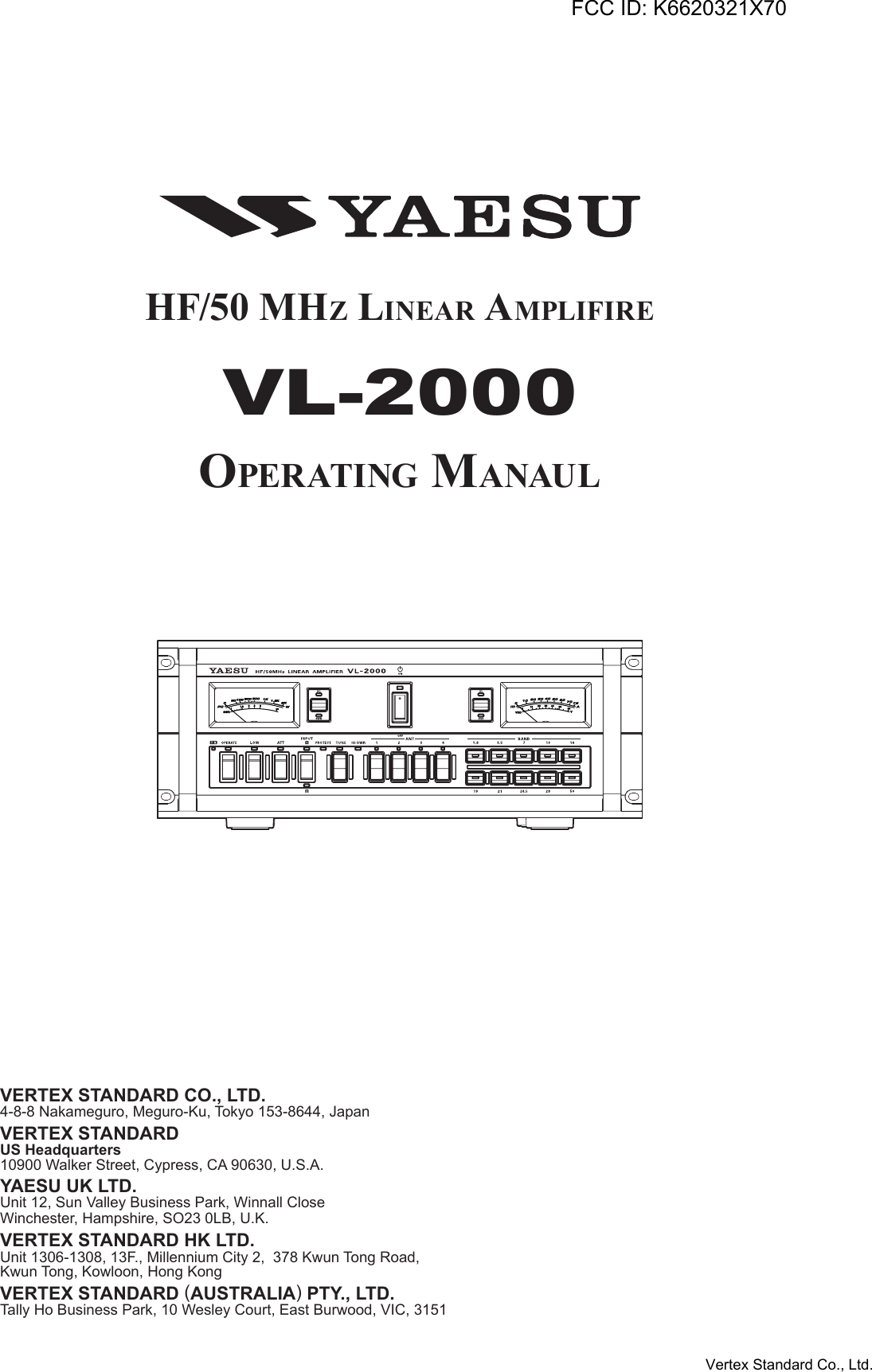 HF/50 MHz Linear aMpLiFireVL-2000Operating ManauLVERTEX STANDARD CO., LTD.4-8-8 Nakameguro, Meguro-Ku, Tokyo 153-8644, JapanVERTEX STANDARDUS Headquarters10900 Walker Street, Cypress, CA 90630, U.S.A.YAESU UK LTD.Unit 12, Sun Valley Business Park, Winnall CloseWinchester, Hampshire, SO23 0LB, U.K.VERTEX STANDARD HK LTD.Unit 1306-1308, 13F., Millennium City 2,  378 Kwun Tong Road,Kwun Tong, Kowloon, Hong KongVERTEX STANDARD (AUSTRALIA) PTY., LTD.Tally Ho Business Park, 10 Wesley Court, East Burwood, VIC, 3151FCC ID: K6620321X70Vertex Standard Co., Ltd.