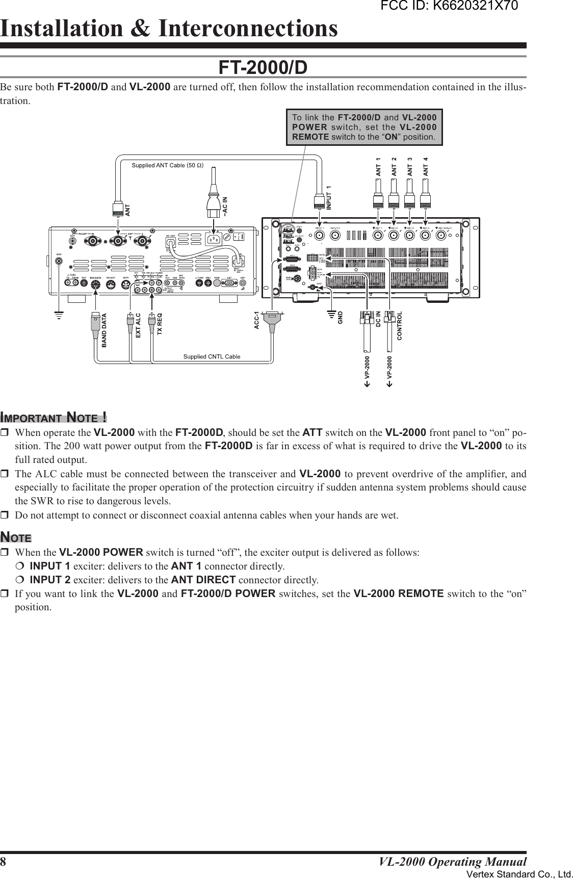 8VL-2000 Operating ManualInstallation &amp; InterconnectionsFT-2000/dBe sure both FT-2000/D and VL-2000 are turned off, then follow the installation recommendation contained in the illus-tration.imporTAnT noTe !r  When operate the VL-2000 with the FT-2000D, should be set the ATT switch on the VL-2000 front panel to “on” po-sition. The 200 watt power output from the FT-2000D is far in excess of what is required to drive the VL-2000 to its full rated output.r  The ALC cable must be connected between the transceiver and VL-2000 to prevent overdrive of the amplier, and especially to facilitate the proper operation of the protection circuitry if sudden antenna system problems should cause the SWR to rise to dangerous levels.r  Do not attempt to connect or disconnect coaxial antenna cables when your hands are wet.noTer  When the VL-2000 POWER switch is turned “off”, the exciter output is delivered as follows:¦ INPUT1 exciter: delivers to the ANT1 connector directly.¦ INPUT2 exciter: delivers to the ANTDIRECT connector directly.r  If you want to link the VL-2000 and FT-2000/D POWER switches, set the VL-2000 REMOTE switch to the “on” position.To  link  the FT-2000/D  and VL-2000POW ER  switch,  set  the  VL-2000REMOTE switch to the “ON” position.FCC ID: K6620321X70Vertex Standard Co., Ltd.