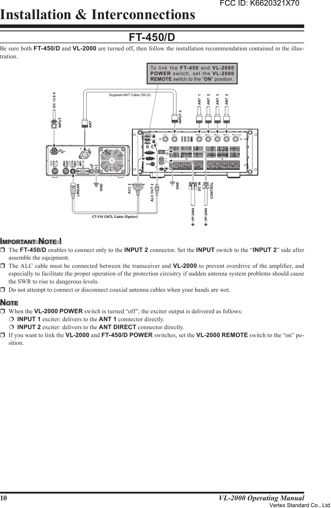 10 VL-2000 Operating ManualInstallation &amp; InterconnectionsFT-450/dBe sure both FT-450/D and VL-2000 are turned off, then follow the installation recommendation contained in the illus-tration.imporTAnT noTe !r  The FT-450/D enables to connect only to the INPUT2 connector. Set the INPUT switch to the “INPUT2” side after assemble the equipment.r  The ALC cable must be connected between the transceiver and VL-2000 to prevent overdrive of the amplier, and especially to facilitate the proper operation of the protection circuitry if sudden antenna system problems should cause the SWR to rise to dangerous levels.r  Do not attempt to connect or disconnect coaxial antenna cables when your hands are wet.noTer  When the VL-2000 POWER switch is turned “off”, the exciter output is delivered as follows:¦ INPUT1 exciter: delivers to the ANT1 connector directly.¦ INPUT2 exciter: delivers to the ANTDIRECT connector directly.r  If you want to link the VL-2000 and FT-450/D POWER switches, set the VL-2000 REMOTE switch to the “on” po-sition.INPUTDC 13.8V22AANTGNDEXTSPKRCATLIN EARTUN ERDATATo  link  the  F T- 45 0  an d  VL-2000POW ER  switch,  set  the  VL-2000REMOTE switch to the “ON” position.FCC ID: K6620321X70Vertex Standard Co., Ltd.