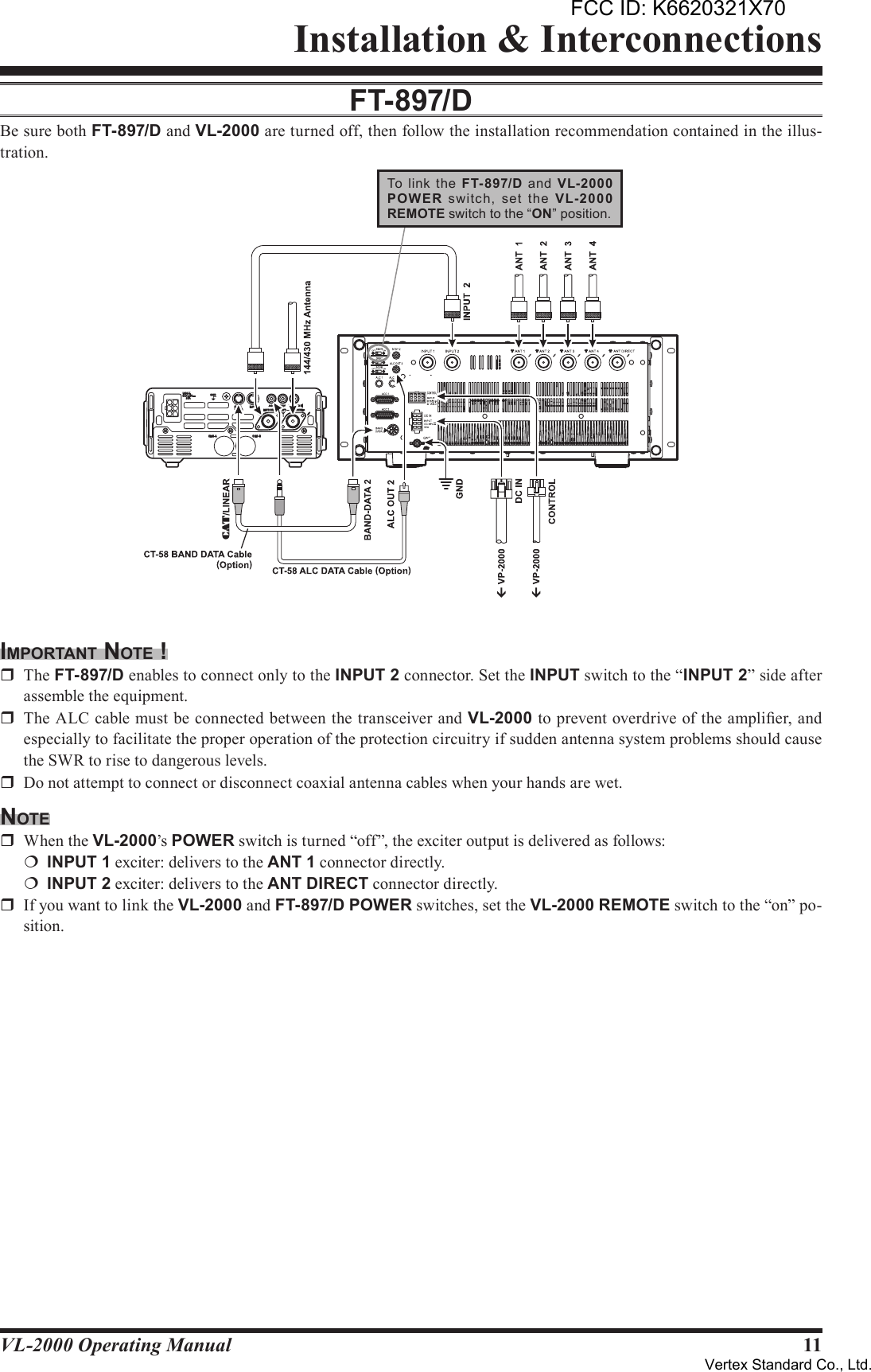 11VL-2000 Operating ManualInstallation &amp; InterconnectionsFT-897/dBe sure both FT-897/D and VL-2000 are turned off, then follow the installation recommendation contained in the illus-tration.imporTAnT noTe !r  The FT-897/D enables to connect only to the INPUT2 connector. Set the INPUT switch to the “INPUT2” side after assemble the equipment.r  The ALC cable must be connected between the transceiver and VL-2000 to prevent overdrive of the amplier, and especially to facilitate the proper operation of the protection circuitry if sudden antenna system problems should cause the SWR to rise to dangerous levels.r  Do not attempt to connect or disconnect coaxial antenna cables when your hands are wet.noTer  When the VL-2000’s POWER switch is turned “off”, the exciter output is delivered as follows:¦ INPUT1 exciter: delivers to the ANT1 connector directly.¦ INPUT2 exciter: delivers to the ANTDIRECT connector directly.r  If you want to link the VL-2000 and FT-897/D POWER switches, set the VL-2000 REMOTE switch to the “on” po-sition.GNDDATACAT /LINEARACCCHG BCHG AHF/50MHzKEY144/430MHzANTEXT SPKRINPUT22ADC13.8VTo  link  the  FT-897/D  and  VL-2000POW ER  switch,  set  the  VL-2000REMOTE switch to the “ON” position.FCC ID: K6620321X70Vertex Standard Co., Ltd.